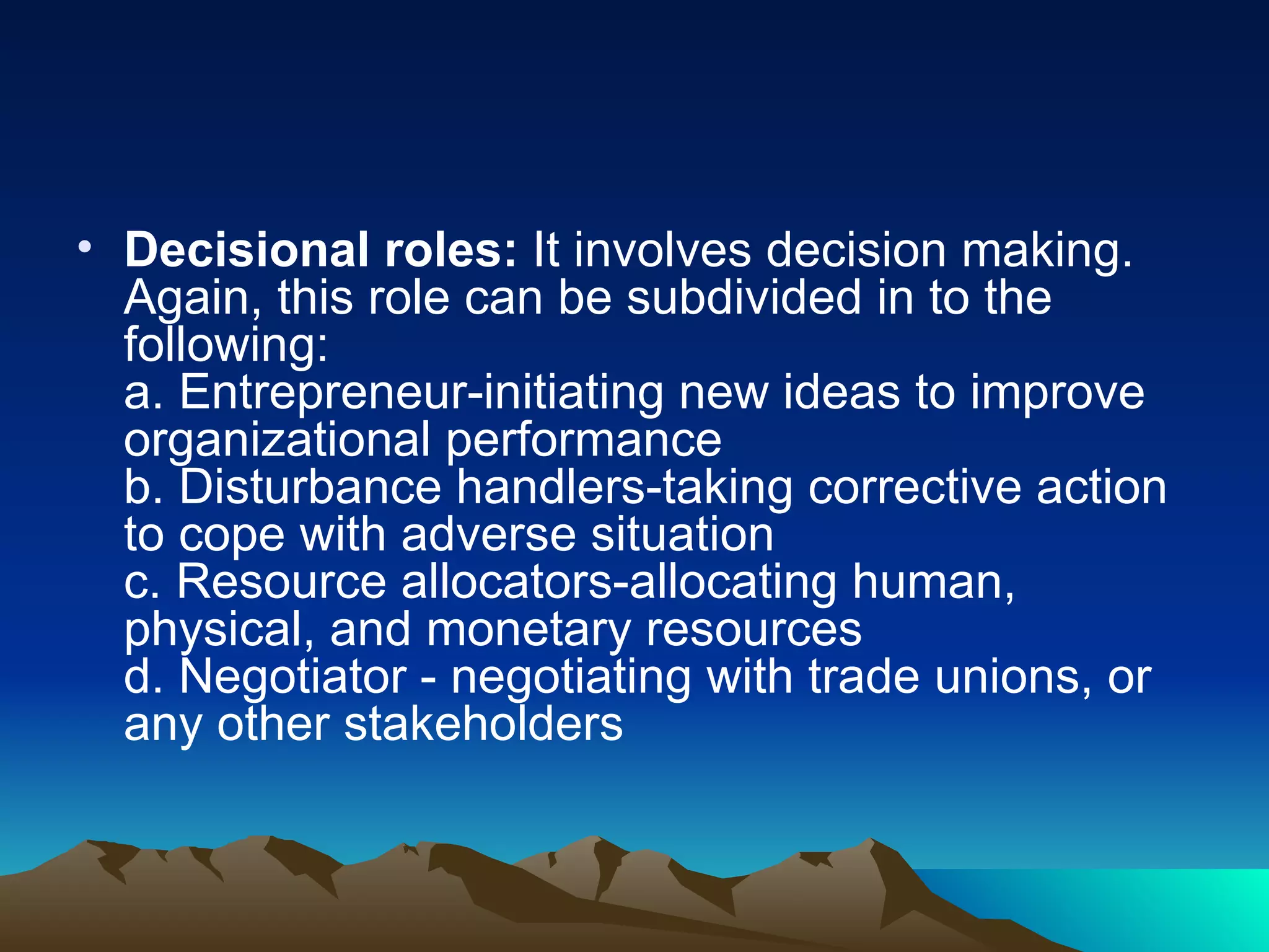 Decisional roles:  It involves decision making. Again, this role can be subdivided in to the following:  a. Entrepreneur-initiating new ideas to improve organizational performance  b. Disturbance handlers-taking corrective action to cope with adverse situation  c. Resource allocators-allocating human, physical, and monetary resources  d. Negotiator - negotiating with trade unions, or any other stakeholders  