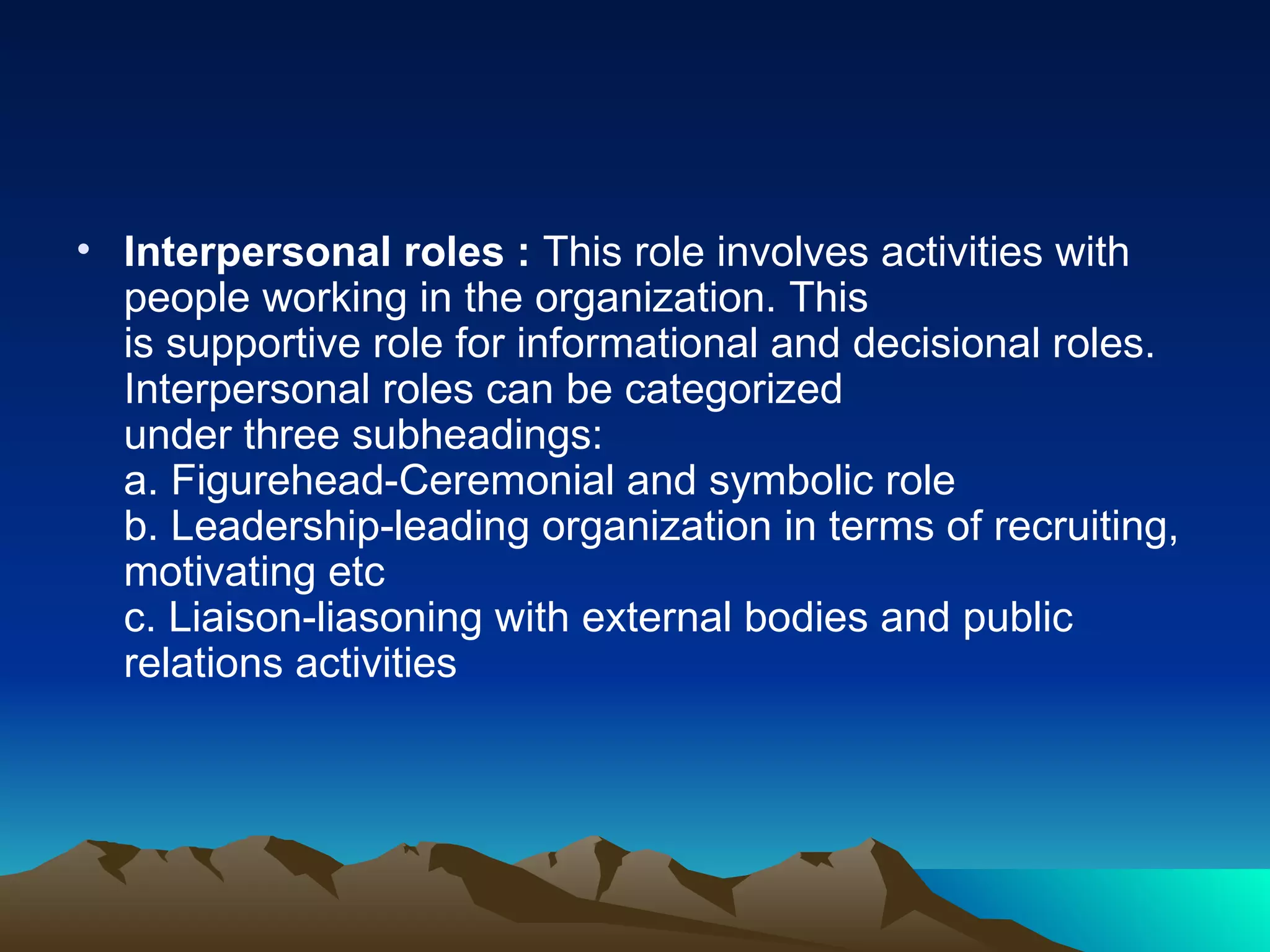 Interpersonal roles :  This role involves activities with people working in the organization. This  is supportive role for informational and decisional roles. Interpersonal roles can be categorized  under three subheadings:  a. Figurehead-Ceremonial and symbolic role  b. Leadership-leading organization in terms of recruiting, motivating etc  c. Liaison-liasoning with external bodies and public relations activities  
