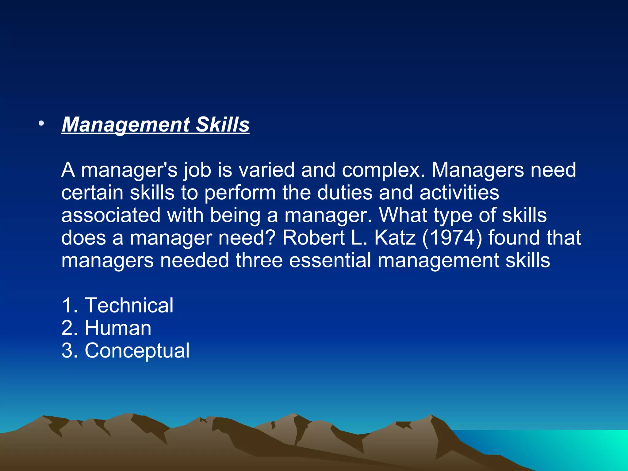 Management Skills A manager's job is varied and complex. Managers need certain skills to perform the duties and activities associated with being a manager. What type of skills does a manager need? Robert L. Katz (1974) found that managers needed three essential management skills  1. Technical  2. Human  3. Conceptual  