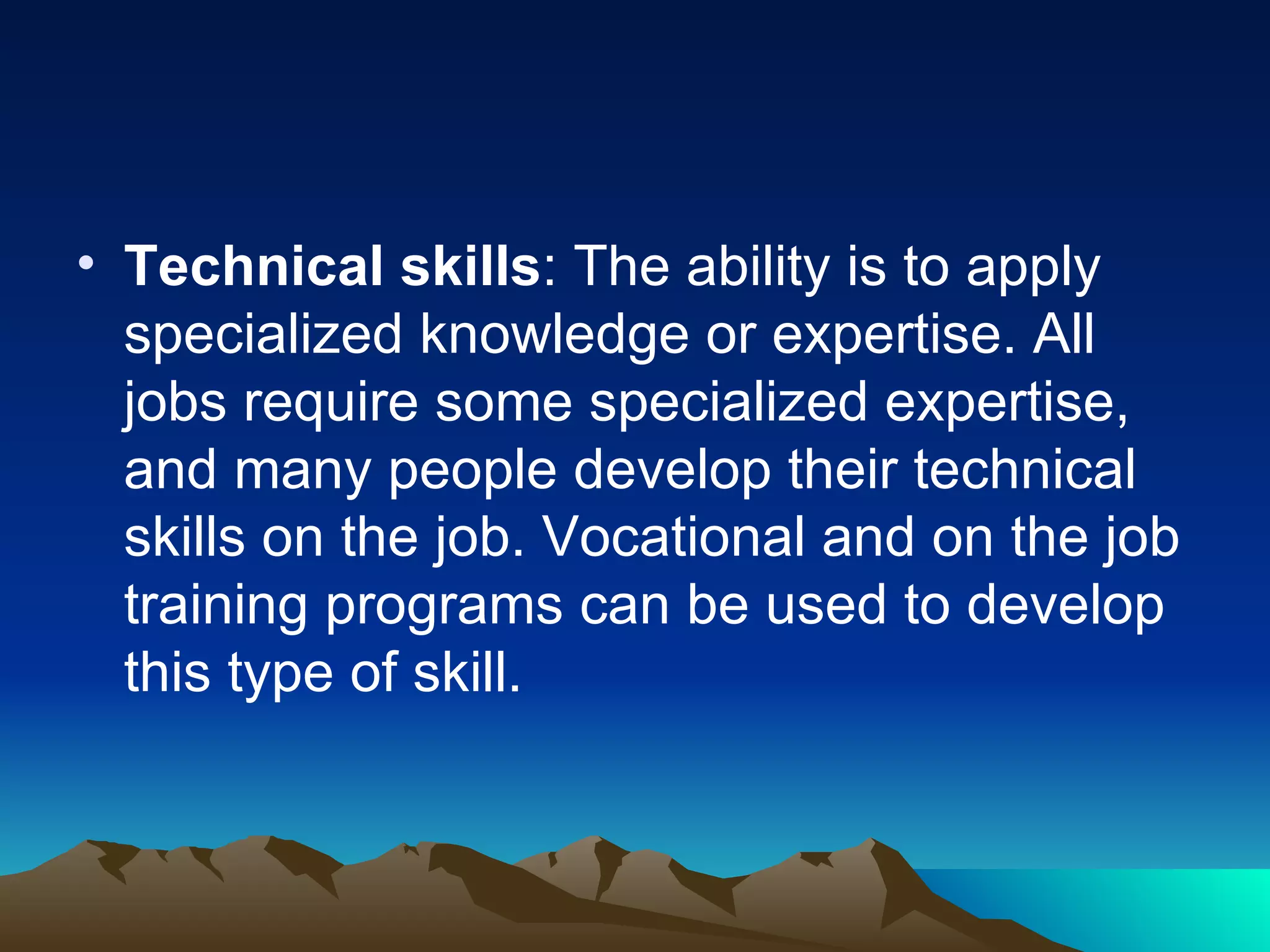 Technical skills : The ability is to apply specialized knowledge or expertise. All jobs require some specialized expertise, and many people develop their technical skills on the job. Vocational and on the job training programs can be used to develop this type of skill.  