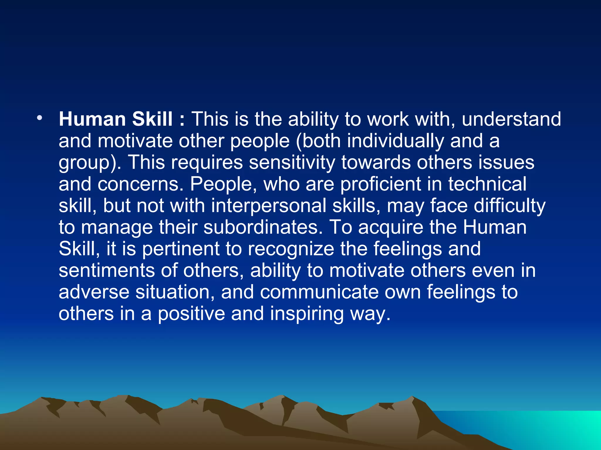 Human Skill :  This is the ability to work with, understand and motivate other people (both individually and a group). This requires sensitivity towards others issues and concerns. People, who are proficient in technical skill, but not with interpersonal skills, may face difficulty to manage their subordinates. To acquire the Human Skill, it is pertinent to recognize the feelings and sentiments of others, ability to motivate others even in adverse situation, and communicate own feelings to others in a positive and inspiring way.  