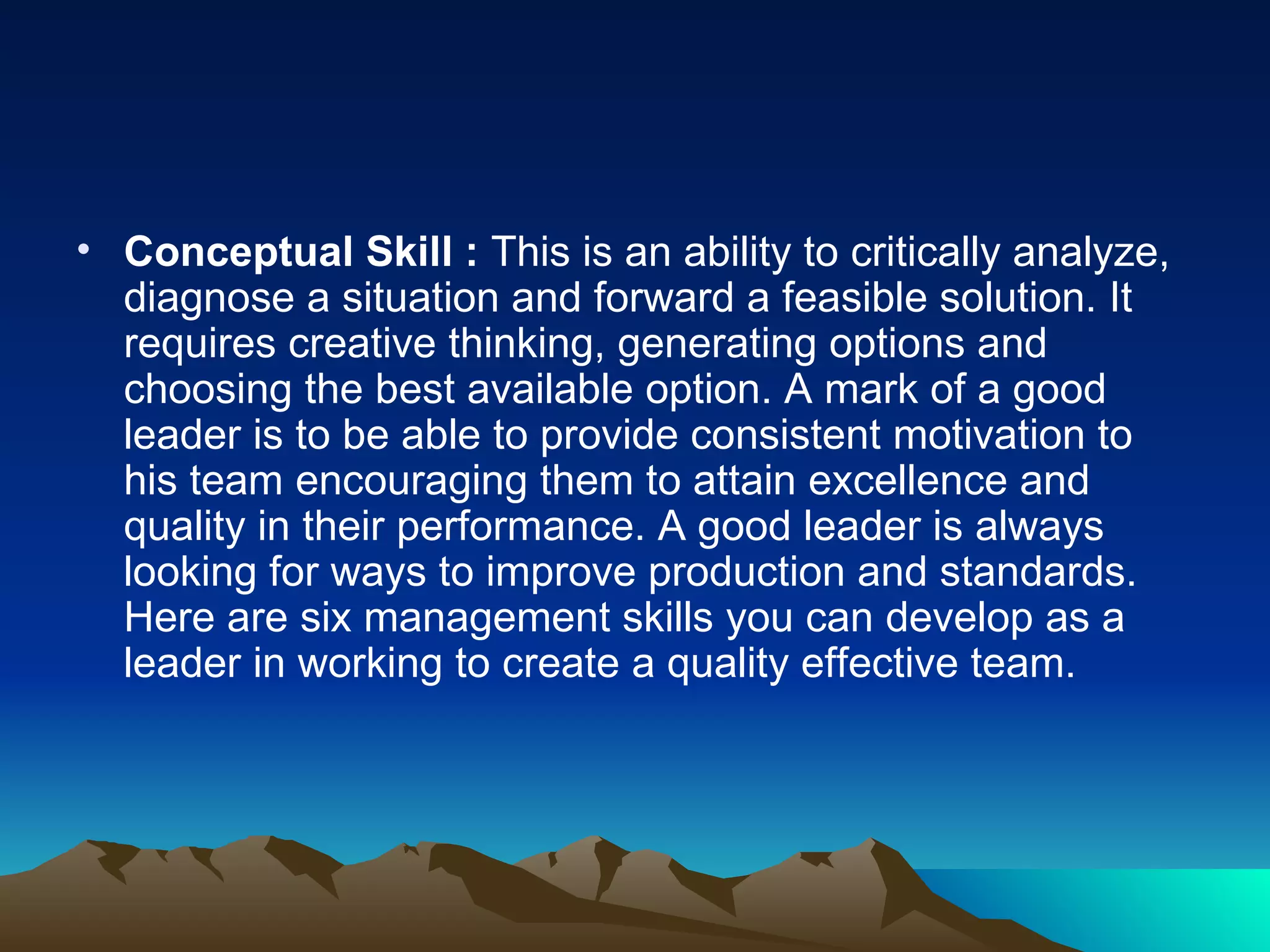 Conceptual Skill :  This is an ability to critically analyze, diagnose a situation and forward a feasible solution. It requires creative thinking, generating options and choosing the best available option. A mark of a good leader is to be able to provide consistent motivation to his team encouraging them to attain excellence and quality in their performance. A good leader is always looking for ways to improve production and standards. Here are six management skills you can develop as a leader in working to create a quality effective team.  