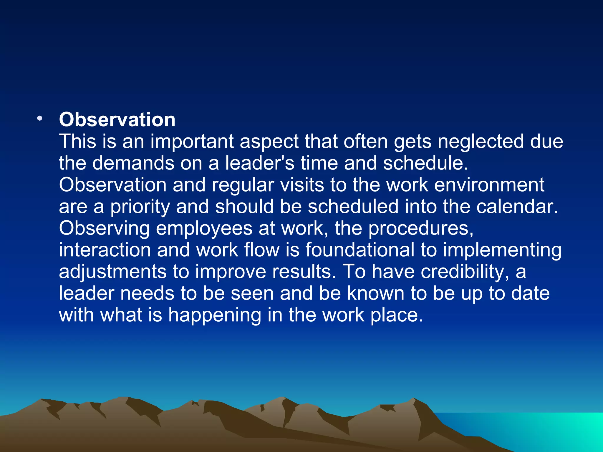 Observation This is an important aspect that often gets neglected due the demands on a leader's time and schedule. Observation and regular visits to the work environment are a priority and should be scheduled into the calendar. Observing employees at work, the procedures, interaction and work flow is foundational to implementing adjustments to improve results. To have credibility, a leader needs to be seen and be known to be up to date with what is happening in the work place.  