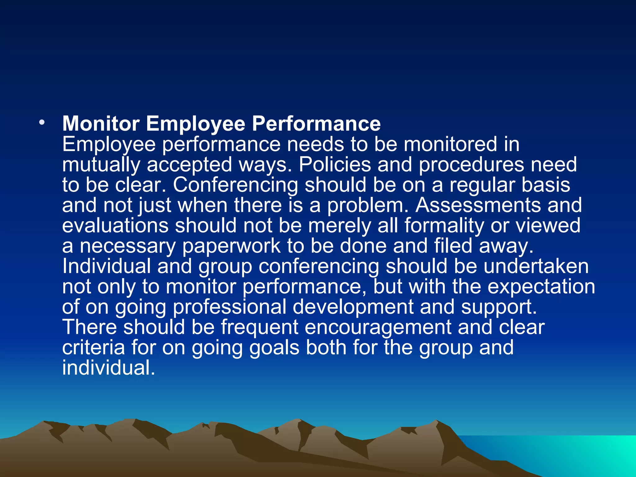 Monitor Employee Performance Employee performance needs to be monitored in mutually accepted ways. Policies and procedures need to be clear. Conferencing should be on a regular basis and not just when there is a problem. Assessments and evaluations should not be merely all formality or viewed a necessary paperwork to be done and filed away. Individual and group conferencing should be undertaken not only to monitor performance, but with the expectation of on going professional development and support. There should be frequent encouragement and clear criteria for on going goals both for the group and individual.  