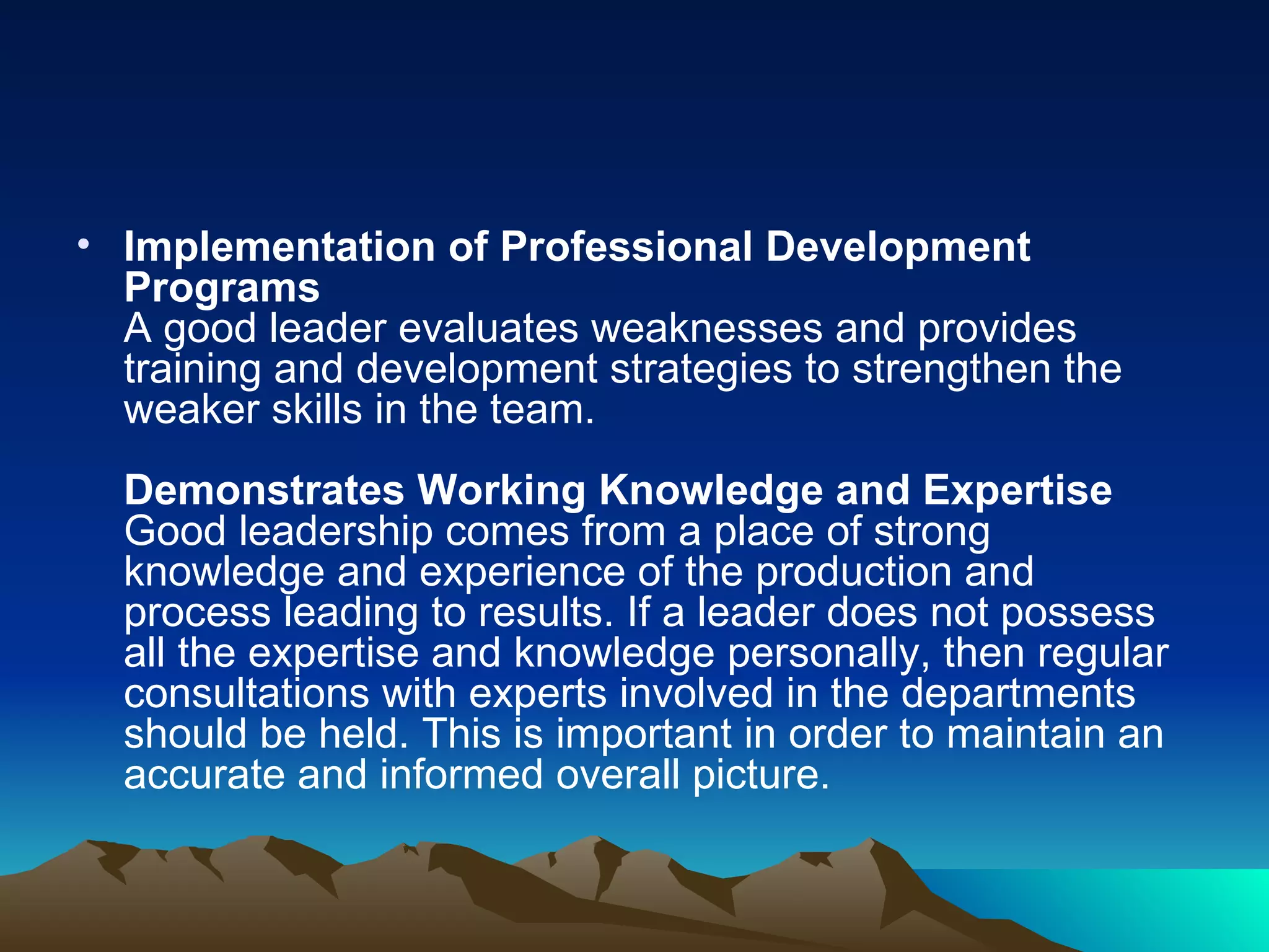 Implementation of Professional Development Programs A good leader evaluates weaknesses and provides training and development strategies to strengthen the weaker skills in the team.  Demonstrates Working Knowledge and Expertise Good leadership comes from a place of strong knowledge and experience of the production and process leading to results. If a leader does not possess all the expertise and knowledge personally, then regular consultations with experts involved in the departments should be held. This is important in order to maintain an accurate and informed overall picture.  
