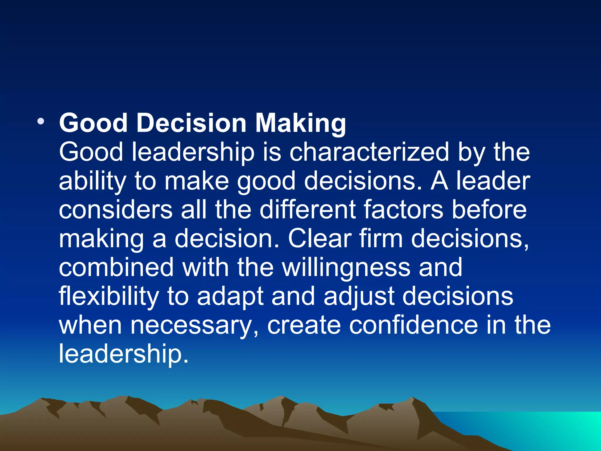 Good Decision Making Good leadership is characterized by the ability to make good decisions. A leader considers all the different factors before making a decision. Clear firm decisions, combined with the willingness and flexibility to adapt and adjust decisions when necessary, create confidence in the leadership.  