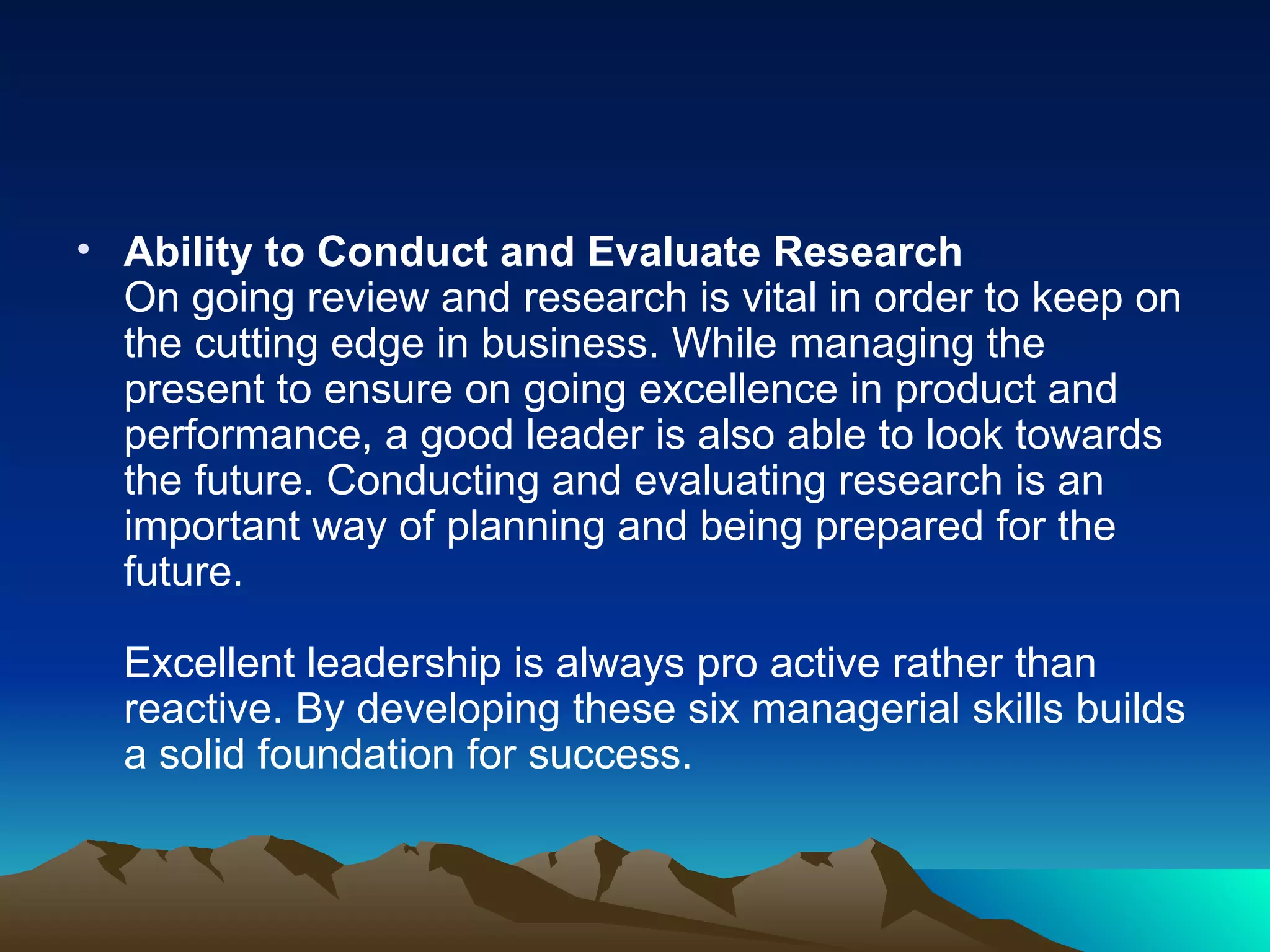Ability to Conduct and Evaluate Research On going review and research is vital in order to keep on the cutting edge in business. While managing the present to ensure on going excellence in product and performance, a good leader is also able to look towards the future. Conducting and evaluating research is an important way of planning and being prepared for the future.  Excellent leadership is always pro active rather than reactive. By developing these six managerial skills builds a solid foundation for success.  