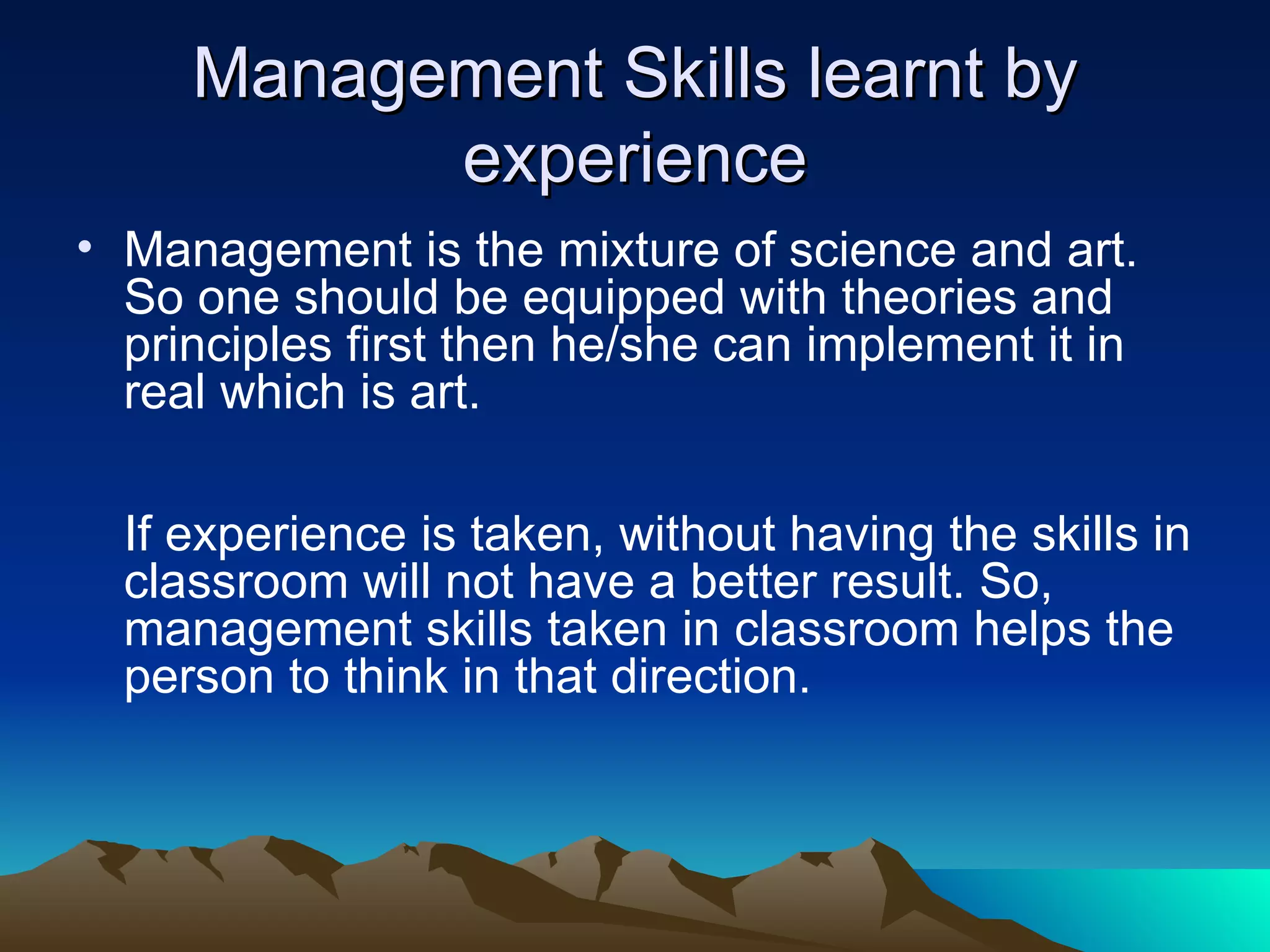 Management Skills learnt by experience Management is the mixture of science and art. So one should be equipped with theories and principles first then he/she can implement it in real which is art. If experience is taken, without having the skills in classroom will not have a better result. So, management skills taken in classroom helps the person to think in that direction.  