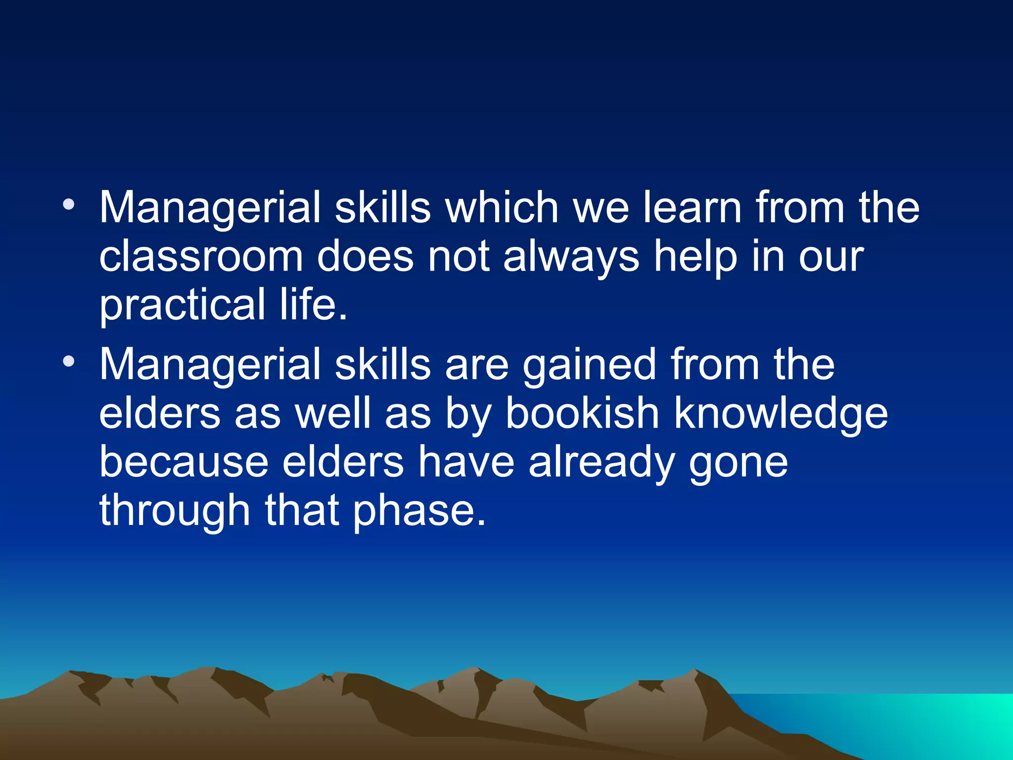 Managerial skills which we learn from the classroom does not always help in our practical life.  Managerial skills are gained from the elders as well as by bookish knowledge because elders have already gone through that phase. 