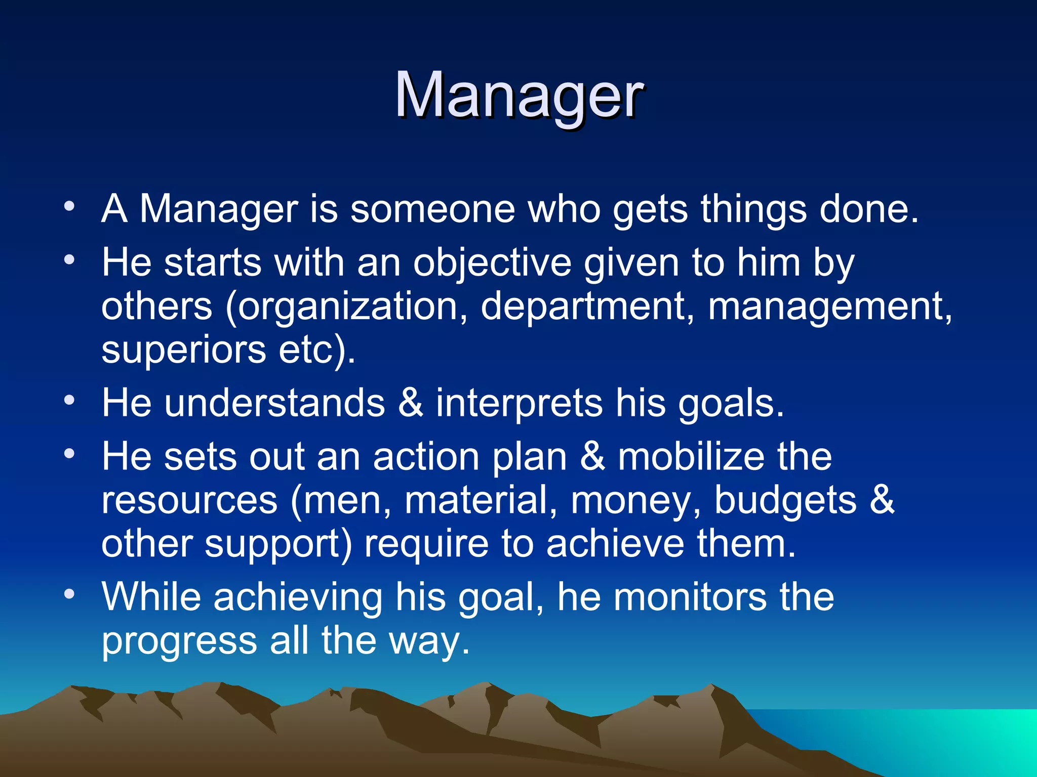 Manager A Manager is someone who gets things done. He starts with an objective given to him by others (organization, department, management, superiors etc). He understands & interprets his goals. He sets out an action plan & mobilize the resources (men, material, money, budgets & other support) require to achieve them. While achieving his goal, he monitors the progress all the way. 
