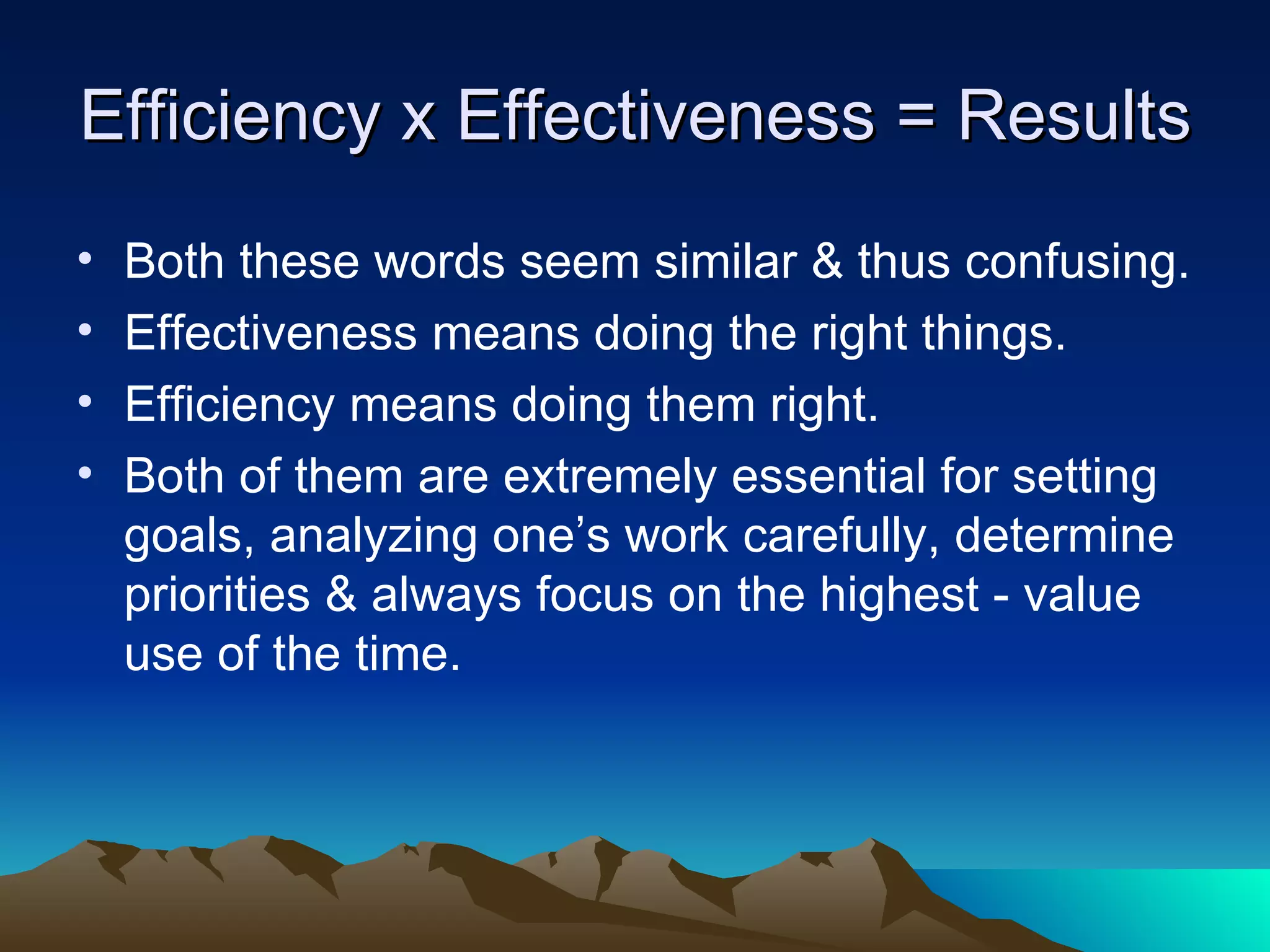 Efficiency x Effectiveness = Results Both these words seem similar & thus confusing. Effectiveness means doing the right things. Efficiency means doing them right. Both of them are extremely essential for setting goals, analyzing one’s work carefully, determine priorities & always focus on the highest - value use of the time. 