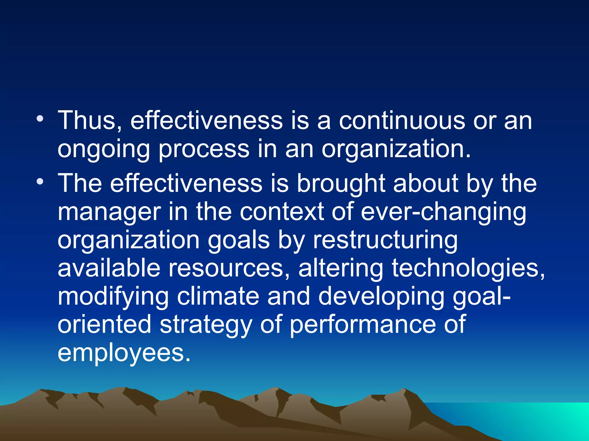Thus, effectiveness is a continuous or an ongoing process in an organization.  The effectiveness is brought about by the manager in the context of ever-changing organization goals by restructuring available resources, altering technologies, modifying climate and developing goal-oriented strategy of performance of employees. 