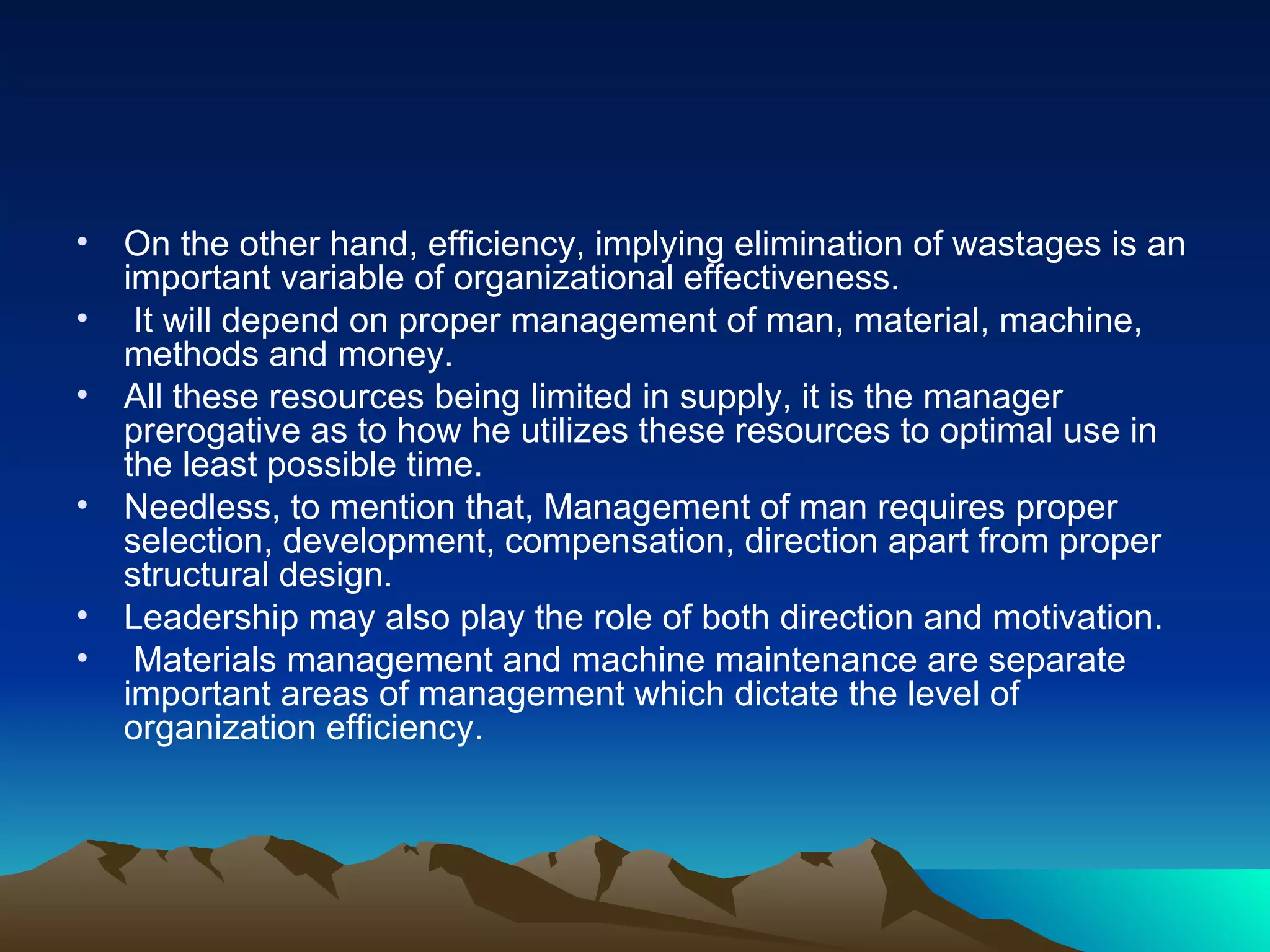 On the other hand, efficiency, implying elimination of wastages is an important variable of organizational effectiveness. It will depend on proper management of man, material, machine, methods and money.  All these resources being limited in supply, it is the manager prerogative as to how he utilizes these resources to optimal use in the least possible time.  Needless, to mention that, Management of man requires proper selection, development, compensation, direction apart from proper structural design.  Leadership may also play the role of both direction and motivation. Materials management and machine maintenance are separate important areas of management which dictate the level of organization efficiency. 