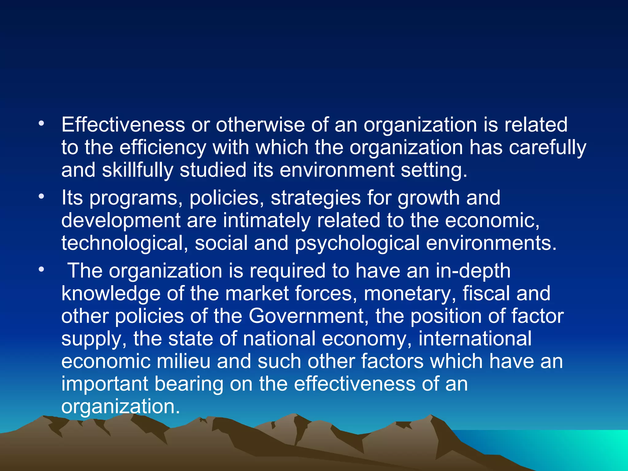 Effectiveness or otherwise of an organization is related to the efficiency with which the organization has carefully and skillfully studied its environment setting.  Its programs, policies, strategies for growth and development are intimately related to the economic, technological, social and psychological environments. The organization is required to have an in-depth knowledge of the market forces, monetary, fiscal and other policies of the Government, the position of factor supply, the state of national economy, international economic milieu and such other factors which have an important bearing on the effectiveness of an organization. 