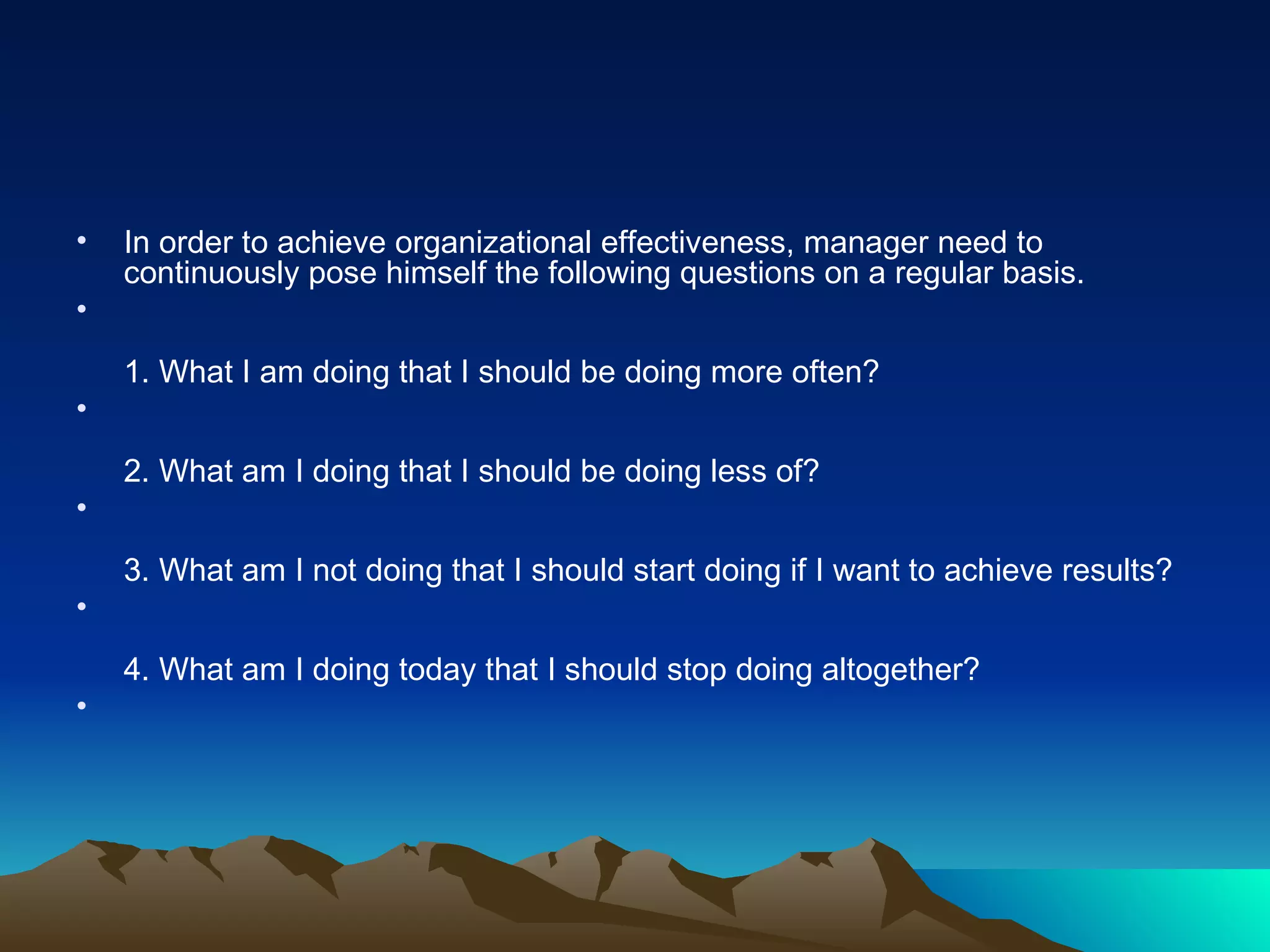 In order to achieve organizational effectiveness, manager need to continuously pose himself the following questions on a regular basis. 1. What I am doing that I should be doing more often? 2. What am I doing that I should be doing less of? 3. What am I not doing that I should start doing if I want to achieve results? 4. What am I doing today that I should stop doing altogether? 