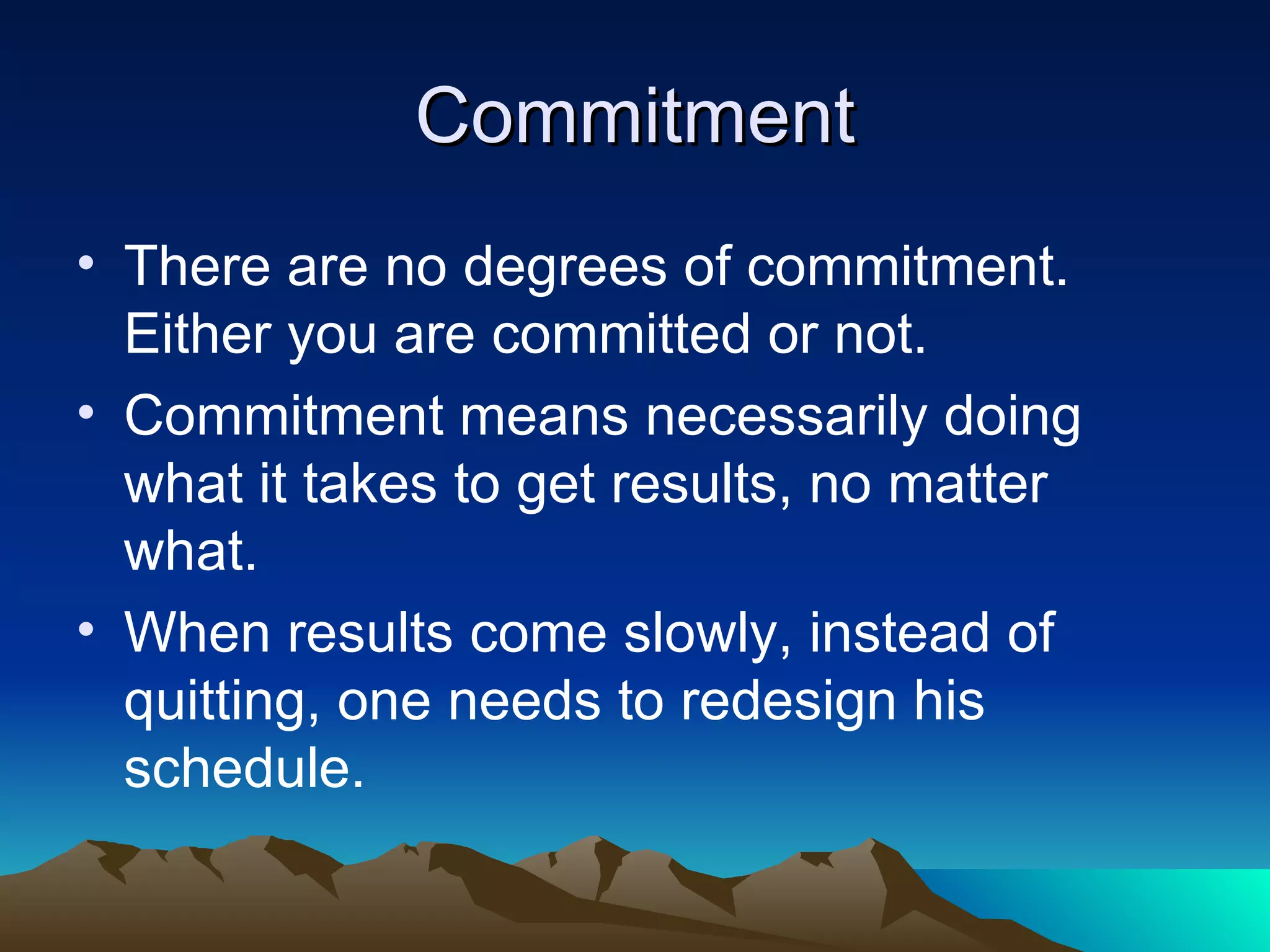 Commitment There are no degrees of commitment. Either you are committed or not. Commitment means necessarily doing what it takes to get results, no matter what. When results come slowly, instead of quitting, one needs to redesign his schedule. 