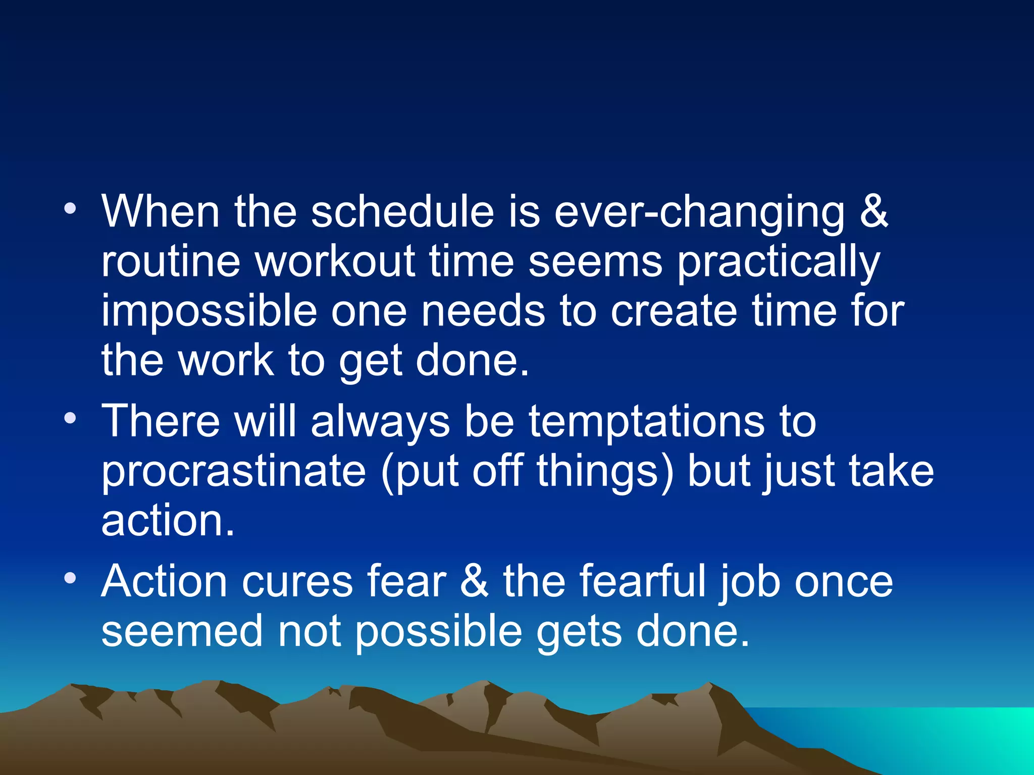 When the schedule is ever-changing & routine workout time seems practically impossible one needs to create time for the work to get done. There will always be temptations to procrastinate (put off things) but just take action. Action cures fear & the fearful job once seemed not possible gets done. 