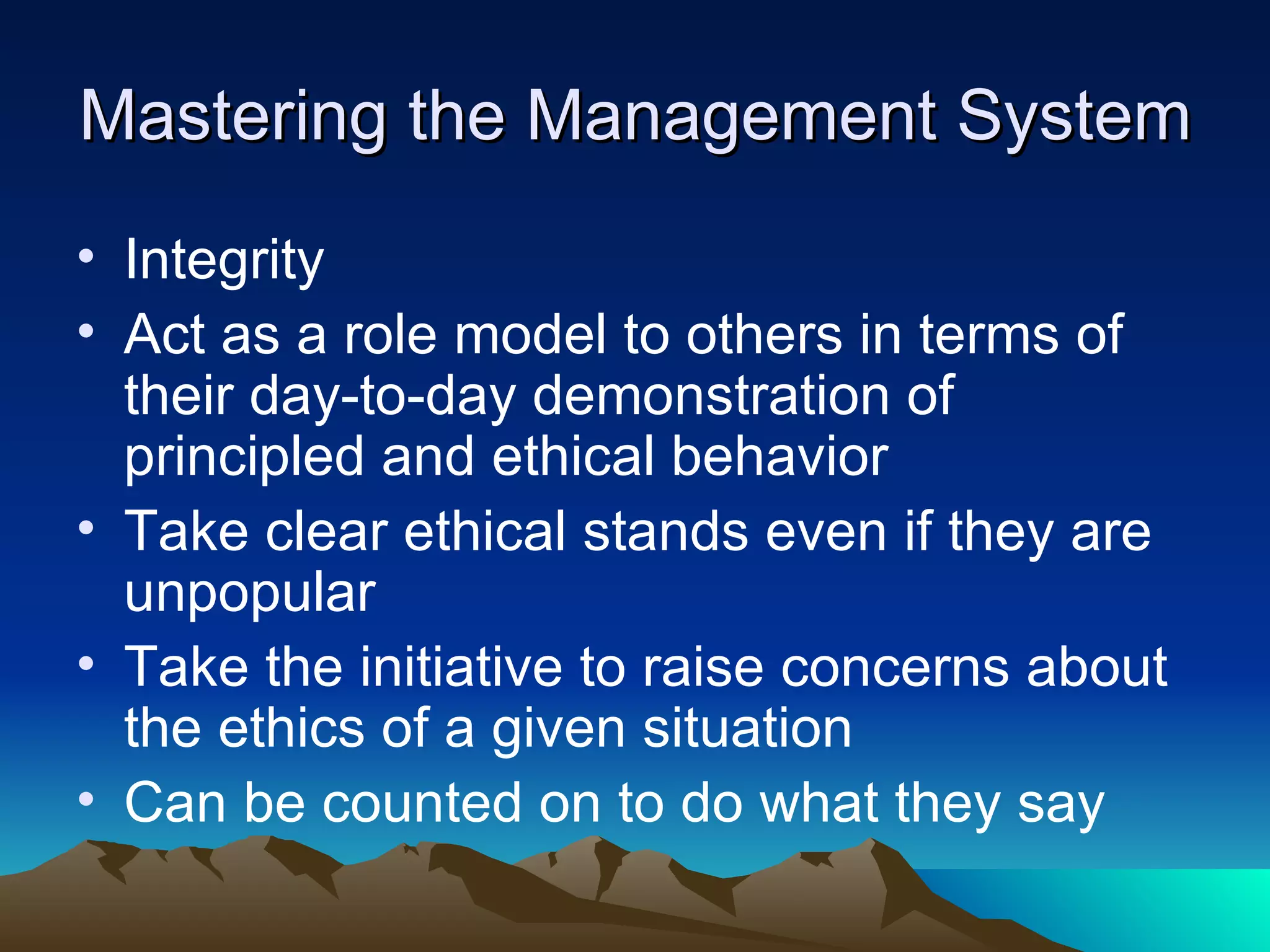Mastering the Management System Integrity Act as a role model to others in terms of their day-to-day demonstration of principled and ethical behavior Take clear ethical stands even if they are unpopular Take the initiative to raise concerns about the ethics of a given situation Can be counted on to do what they say 
