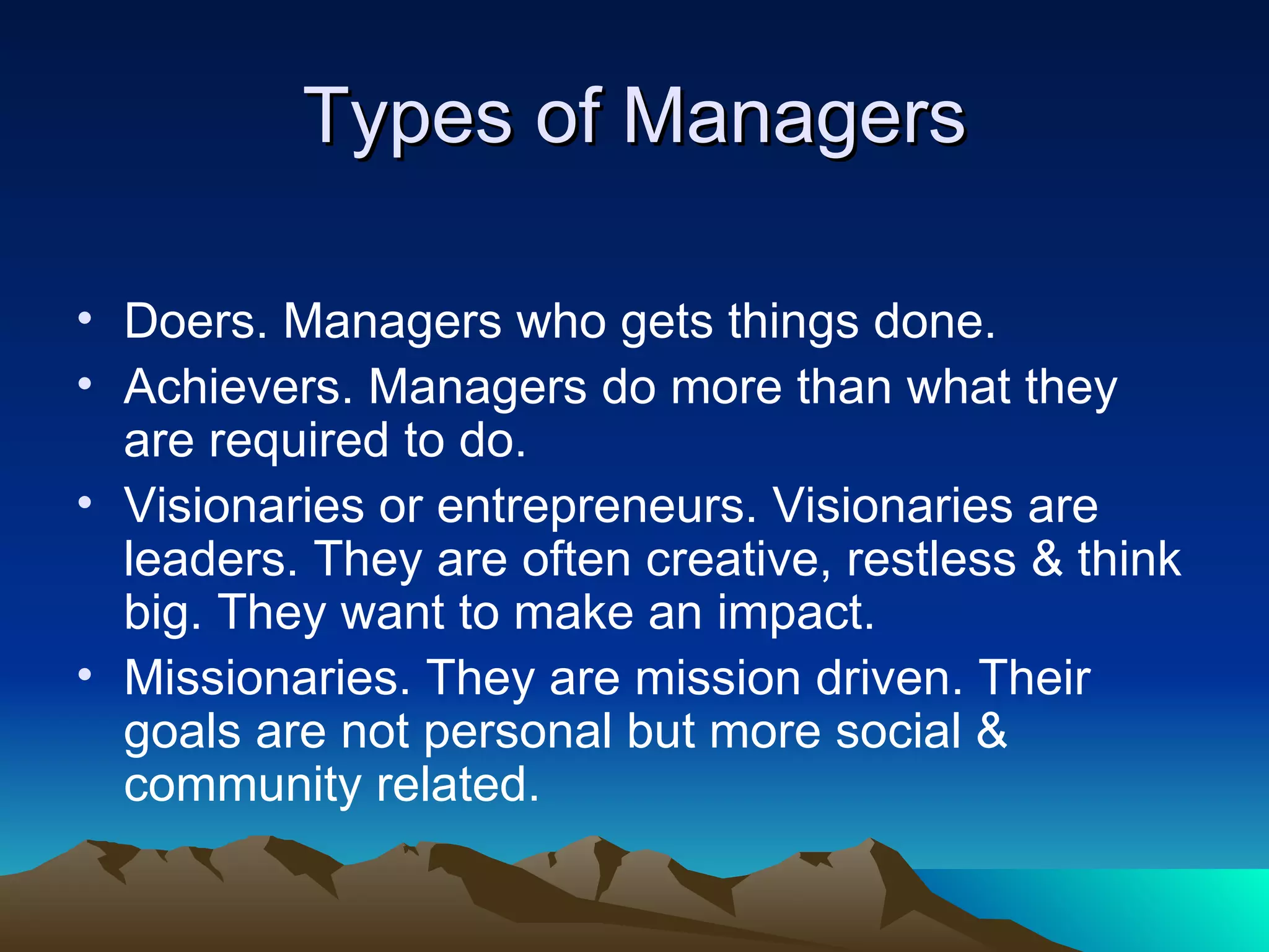 Types of Managers Doers. Managers who gets things done. Achievers. Managers do more than what they are required to do. Visionaries or entrepreneurs. Visionaries are leaders. They are often creative, restless & think big. They want to make an impact. Missionaries. They are mission driven. Their goals are not personal but more social & community related. 