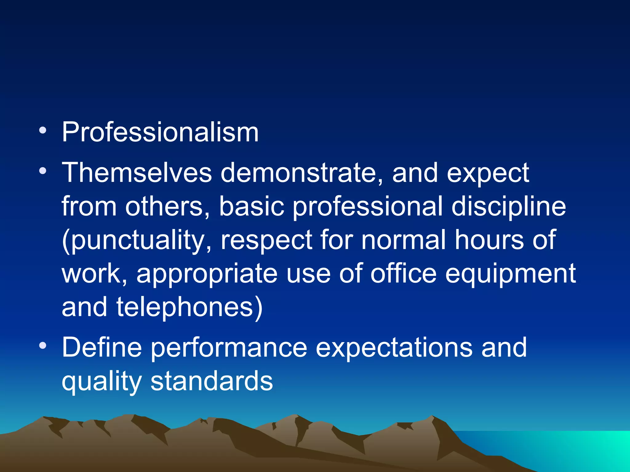 Professionalism Themselves demonstrate, and expect from others, basic professional discipline (punctuality, respect for normal hours of work, appropriate use of office equipment and telephones) Define performance expectations and quality standards 