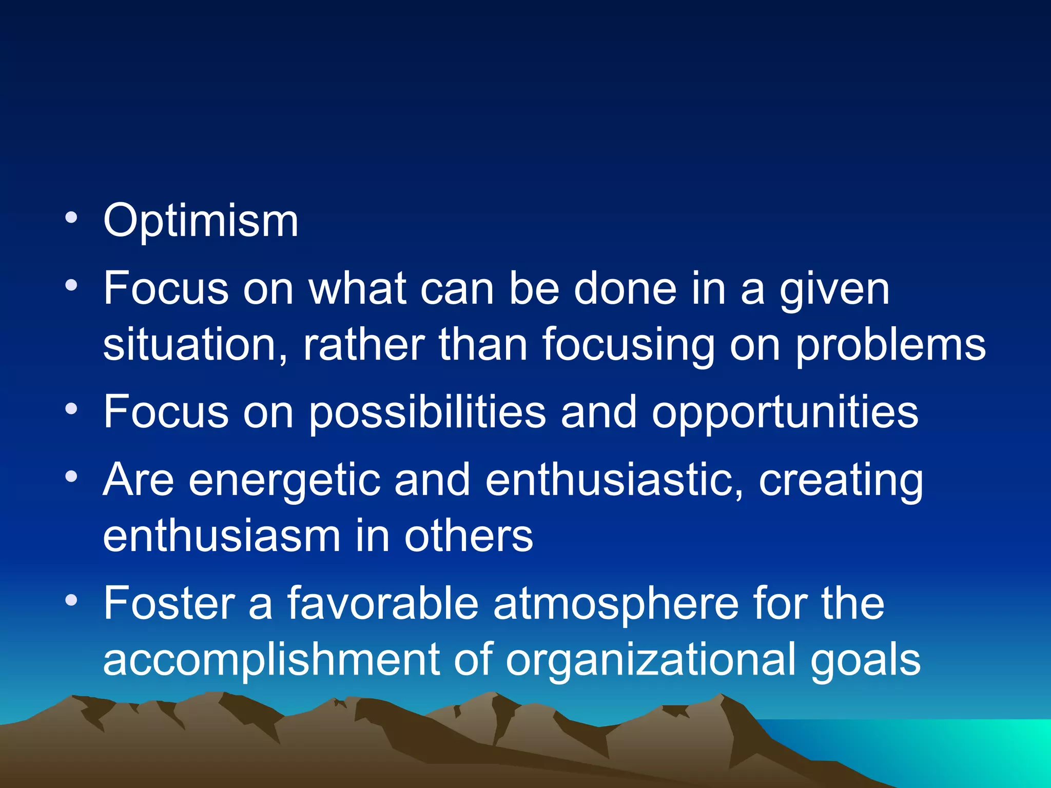 Optimism Focus on what can be done in a given situation, rather than focusing on problems Focus on possibilities and opportunities Are energetic and enthusiastic, creating enthusiasm in others Foster a favorable atmosphere for the accomplishment of organizational goals 