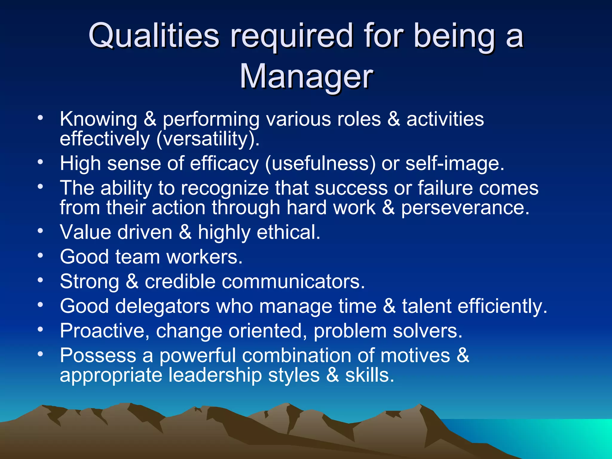 Qualities required for being a Manager Knowing & performing various roles & activities effectively (versatility). High sense of efficacy (usefulness) or self-image. The ability to recognize that success or failure comes from their action through hard work & perseverance. Value driven & highly ethical. Good team workers. Strong & credible communicators. Good delegators who manage time & talent efficiently. Proactive, change oriented, problem solvers. Possess a powerful combination of motives & appropriate leadership styles & skills. 