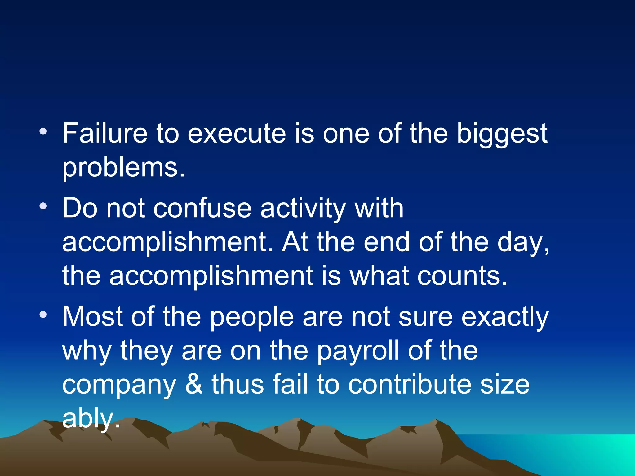 Failure to execute is one of the biggest problems. Do not confuse activity with accomplishment. At the end of the day, the accomplishment is what counts. Most of the people are not sure exactly why they are on the payroll of the company & thus fail to contribute size ably.  