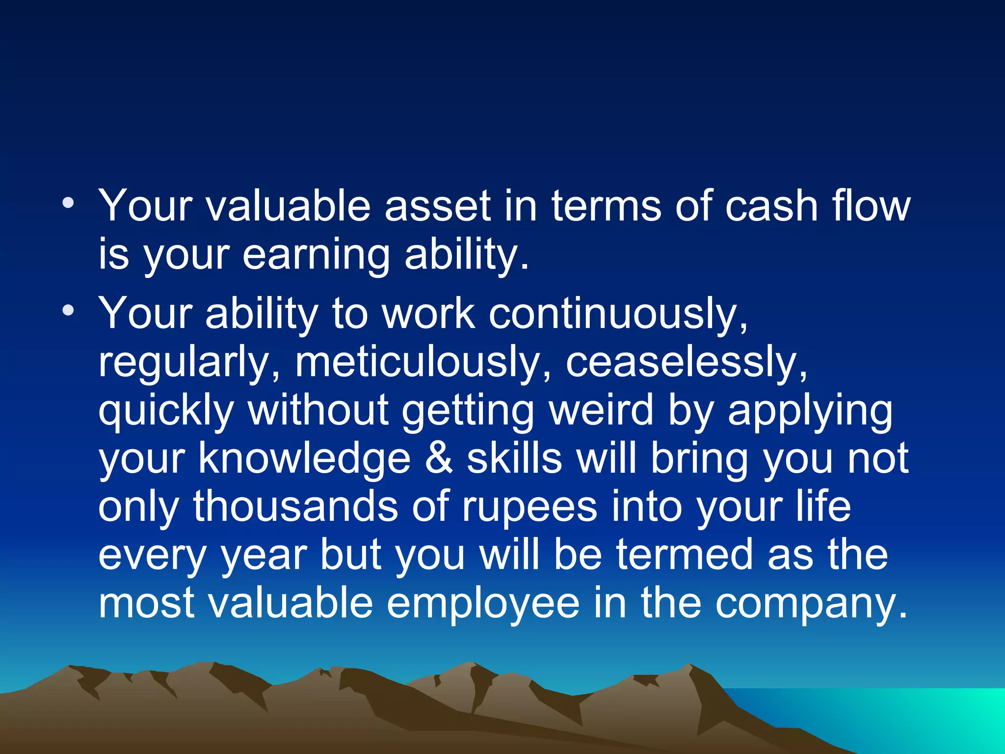 Your valuable asset in terms of cash flow is your earning ability. Your ability to work continuously, regularly, meticulously, ceaselessly, quickly without getting weird by applying your knowledge & skills will bring you not only thousands of rupees into your life every year but you will be termed as the most valuable employee in the company.  