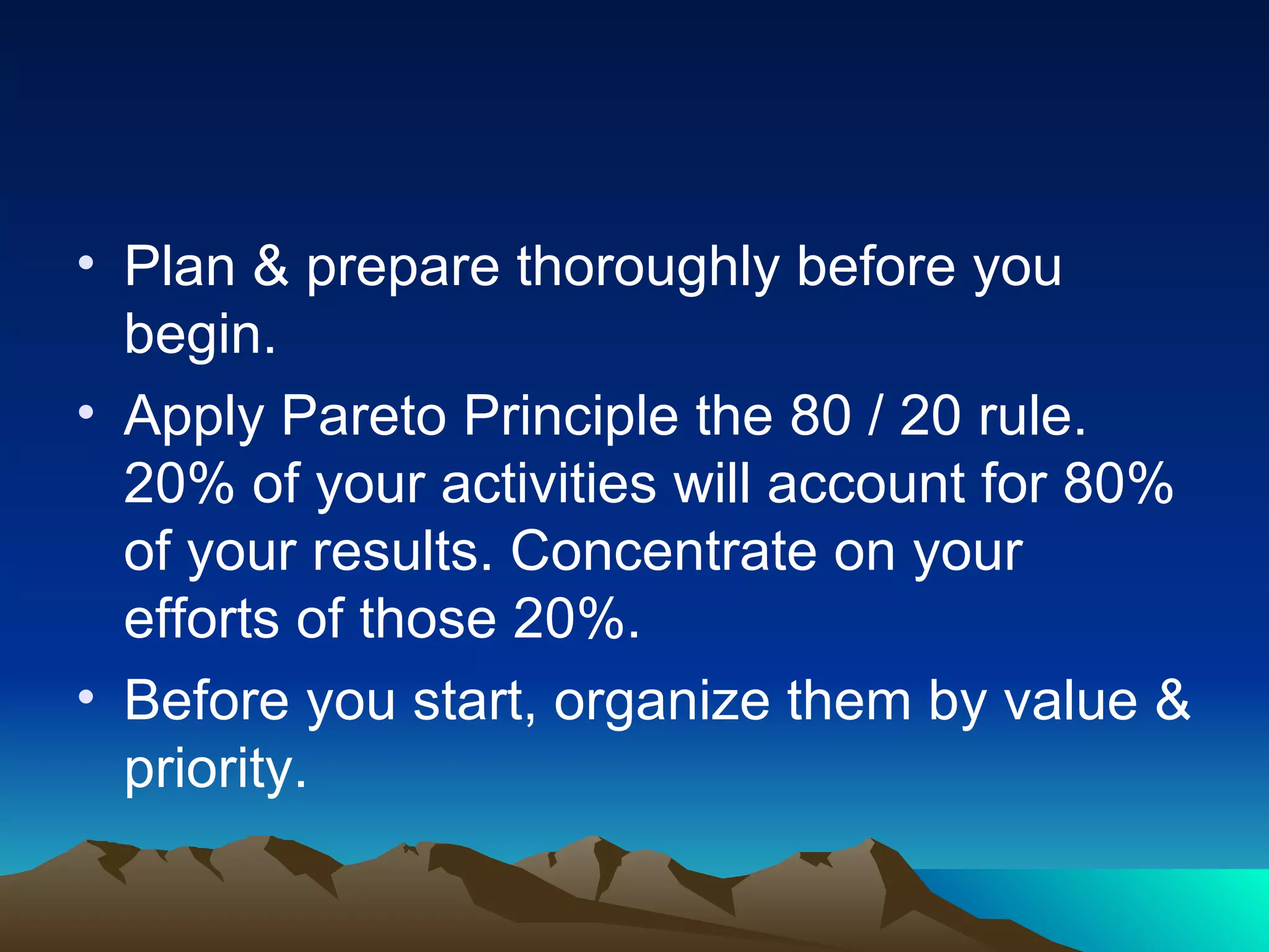 Plan & prepare thoroughly before you begin. Apply Pareto Principle the 80 / 20 rule. 20% of your activities will account for 80% of your results. Concentrate on your efforts of those 20%. Before you start, organize them by value & priority.  