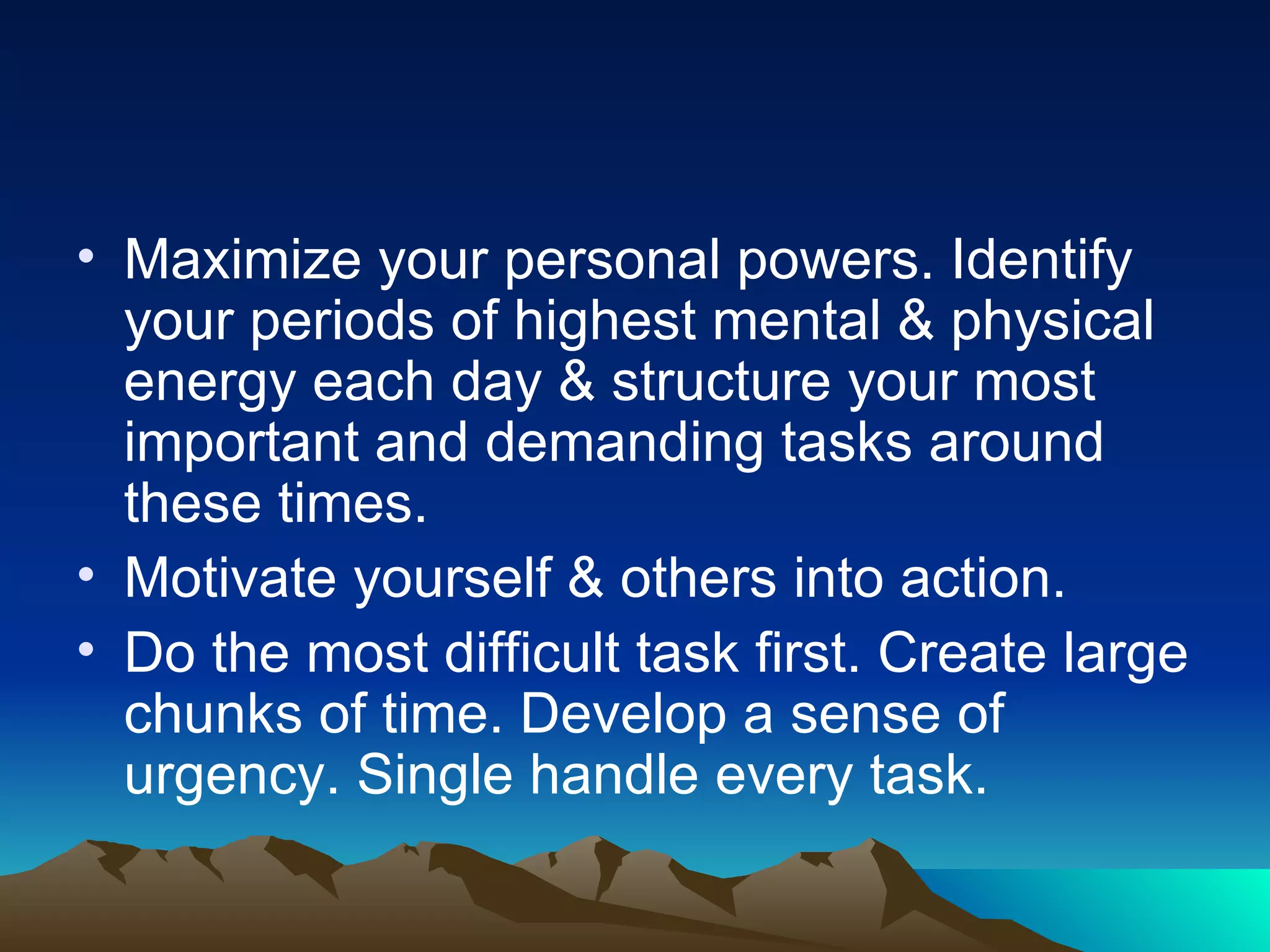 Maximize your personal powers. Identify your periods of highest mental & physical energy each day & structure your most important and demanding tasks around these times. Motivate yourself & others into action.  Do the most difficult task first. Create large chunks of time. Develop a sense of urgency. Single handle every task. 
