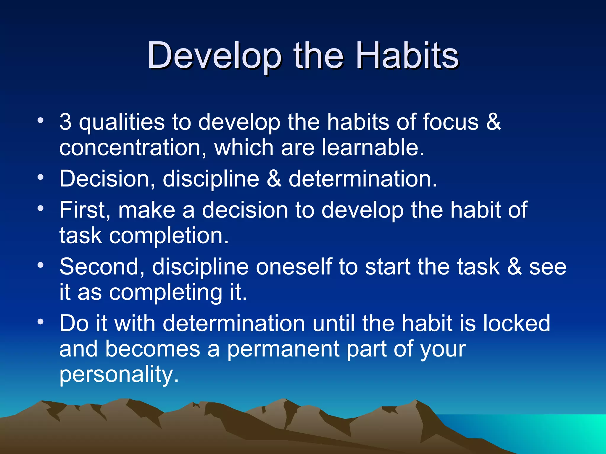 Develop the Habits 3 qualities to develop the habits of focus & concentration, which are learnable. Decision, discipline & determination. First, make a decision to develop the habit of task completion. Second, discipline oneself to start the task & see it as completing it. Do it with determination until the habit is locked and becomes a permanent part of your personality. 