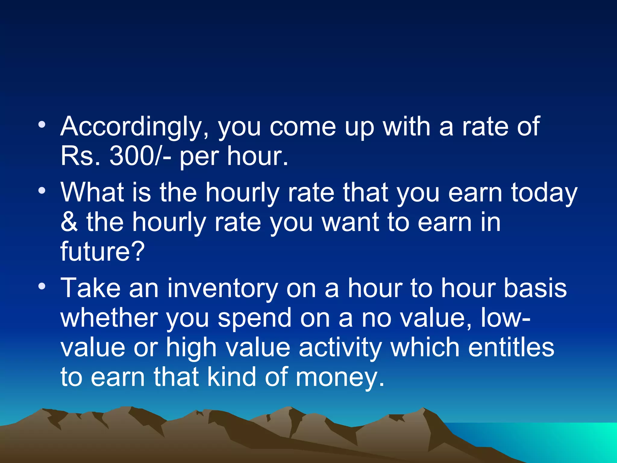 Accordingly, you come up with a rate of Rs. 300/- per hour. What is the hourly rate that you earn today & the hourly rate you want to earn in future? Take an inventory on a hour to hour basis whether you spend on a no value, low-value or high value activity which entitles to earn that kind of money.  