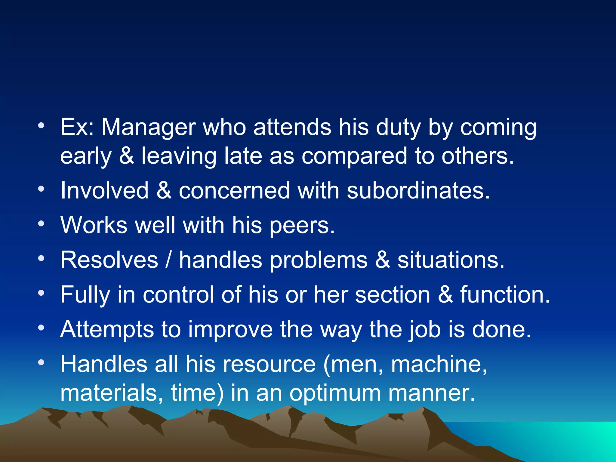 Ex: Manager who attends his duty by coming early & leaving late as compared to others. Involved & concerned with subordinates. Works well with his peers. Resolves / handles problems & situations. Fully in control of his or her section & function. Attempts to improve the way the job is done. Handles all his resource (men, machine, materials, time) in an optimum manner. 