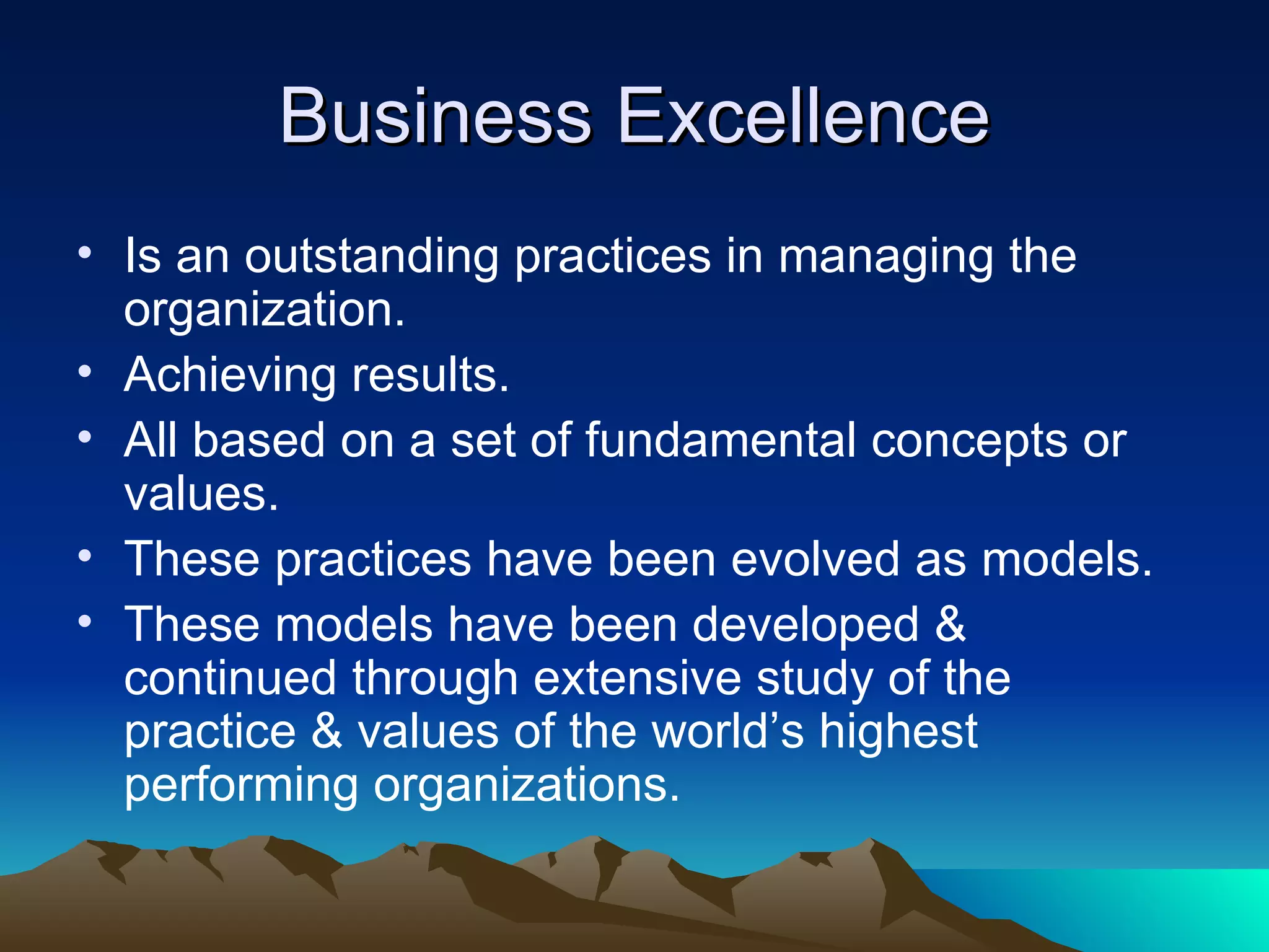 Business Excellence Is an outstanding practices in managing the organization. Achieving results. All based on a set of fundamental concepts or values. These practices have been evolved as models. These models have been developed & continued through extensive study of the practice & values of the world’s highest performing organizations. 