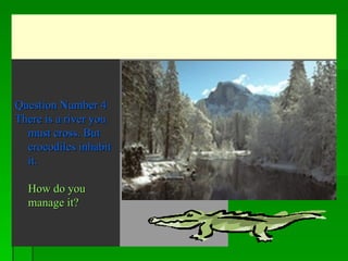   Question Number 4 There is a river you must cross. But crocodiles inhabit it.    How do you manage it?   