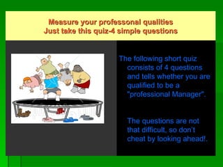 Measure your professonal qualities Just take this quiz-4 simple questions                                                                                                                           The following short quiz consists of 4 questions and tells whether you are qualified to be a "professional Manager".     The questions are not that difficult, so don’t cheat by looking ahead!.  