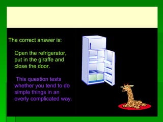 Th e correct answer is:    Open the refrigerator, put in the giraffe and  close the door.    This question tests whether you tend to do simple things in an overly complicated way.                                                   