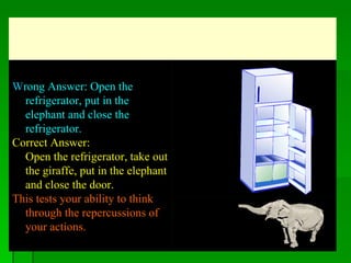 a   W rong Answer: Open the refrigerator, put in the elephant and close the refrigerator.  Correct Answer: Open the refrigerator, take out the giraffe, put in the elephant and close the door.  This tests your ability to think through the repercussions of your actions.   