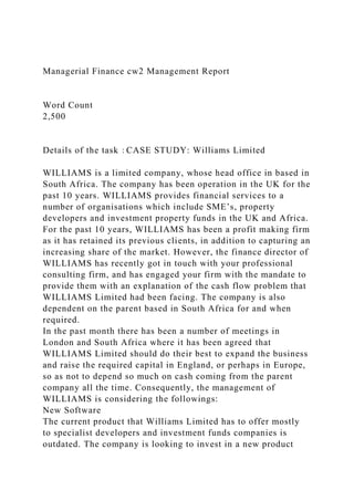 Managerial Finance cw2 Management Report
Word Count
2,500
Details of the task：CASE STUDY: Williams Limited
WILLIAMS is a limited company, whose head office in based in
South Africa. The company has been operation in the UK for the
past 10 years. WILLIAMS provides financial services to a
number of organisations which include SME’s, property
developers and investment property funds in the UK and Africa.
For the past 10 years, WILLIAMS has been a profit making firm
as it has retained its previous clients, in addition to capturing an
increasing share of the market. However, the finance director of
WILLIAMS has recently got in touch with your professional
consulting firm, and has engaged your firm with the mandate to
provide them with an explanation of the cash flow problem that
WILLIAMS Limited had been facing. The company is also
dependent on the parent based in South Africa for and when
required.
In the past month there has been a number of meetings in
London and South Africa where it has been agreed that
WILLIAMS Limited should do their best to expand the business
and raise the required capital in England, or perhaps in Europe,
so as not to depend so much on cash coming from the parent
company all the time. Consequently, the management of
WILLIAMS is considering the followings:
New Software
The current product that Williams Limited has to offer mostly
to specialist developers and investment funds companies is
outdated. The company is looking to invest in a new product
 