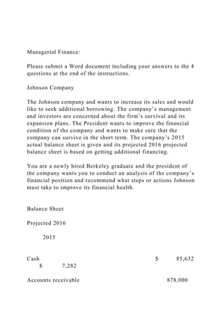 Managerial Finance:
Please submit a Word document including your answers to the 4
questions at the end of the instructions.
Johnson Company
The Johnson company and wants to increase its sales and would
like to seek additional borrowing. The company’s management
and investors are concerned about the firm’s survival and its
expansion plans. The President wants to improve the financial
condition of the company and wants to make sure that the
company can survive in the short term. The company’s 2015
actual balance sheet is given and its projected 2016 projected
balance sheet is based on getting additional financing.
You are a newly hired Berkeley graduate and the president of
the company wants you to conduct an analysis of the company’s
financial position and recommend what steps or actions Johnson
must take to improve its financial health.
Balance Sheet
Projected 2016
2015
Cash $ 85,632
$ 7,282
Accounts receivable 878,000
 