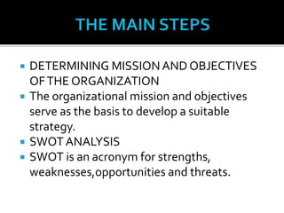  DETERMINING MISSION AND OBJECTIVES
OFTHE ORGANIZATION
 The organizational mission and objectives
serve as the basis to develop a suitable
strategy.
 SWOT ANALYSIS
 SWOT is an acronym for strengths,
weaknesses,opportunities and threats.
 