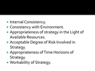  Internal Consistency.
 Consistency with Environment.
 Appropriateness of strategy in the Light of
Available Resources.
 Acceptable Degree of Risk Involved in
Strategy.
 Appropriateness ofTime Horizons of
Strategy.
 Workability of Strategy.
 