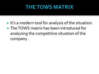 It’s a modern tool for analysis of the situation.
 TheTOWS matrix has been introduced for
analyzing the competitive situation of the
company .
 