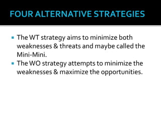  TheWT strategy aims to minimize both
weaknesses & threats and maybe called the
Mini-Mini.
 TheWO strategy attempts to minimize the
weaknesses & maximize the opportunities.
 