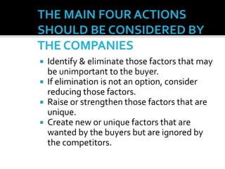  Identify & eliminate those factors that may
be unimportant to the buyer.
 If elimination is not an option, consider
reducing those factors.
 Raise or strengthen those factors that are
unique.
 Create new or unique factors that are
wanted by the buyers but are ignored by
the competitors.
 