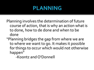 Planning involves the determination of future
course of action, that is why an action what is
to done, how to de done and when to be
done
“Planning bridges the gap from where we are
to where we want to go. It makes it possible
for things to occur which would not otherwise
happen”
-Koontz and O'Donnell
 