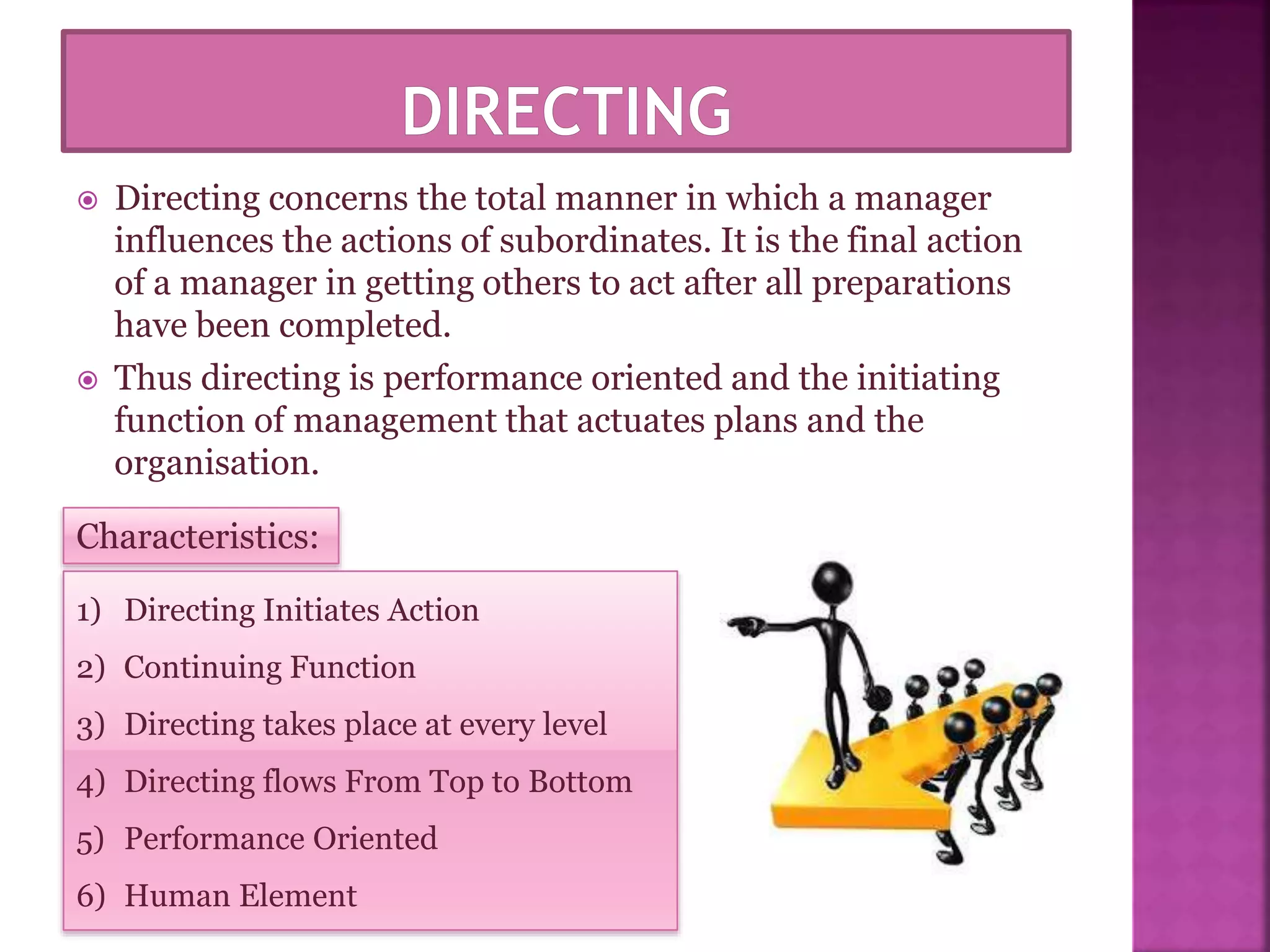  Directing concerns the total manner in which a manager
influences the actions of subordinates. It is the final action
of a manager in getting others to act after all preparations
have been completed.
 Thus directing is performance oriented and the initiating
function of management that actuates plans and the
organisation.
Characteristics:
1) Directing Initiates Action
2) Continuing Function
3) Directing takes place at every level
4) Directing flows From Top to Bottom
5) Performance Oriented
6) Human Element
 