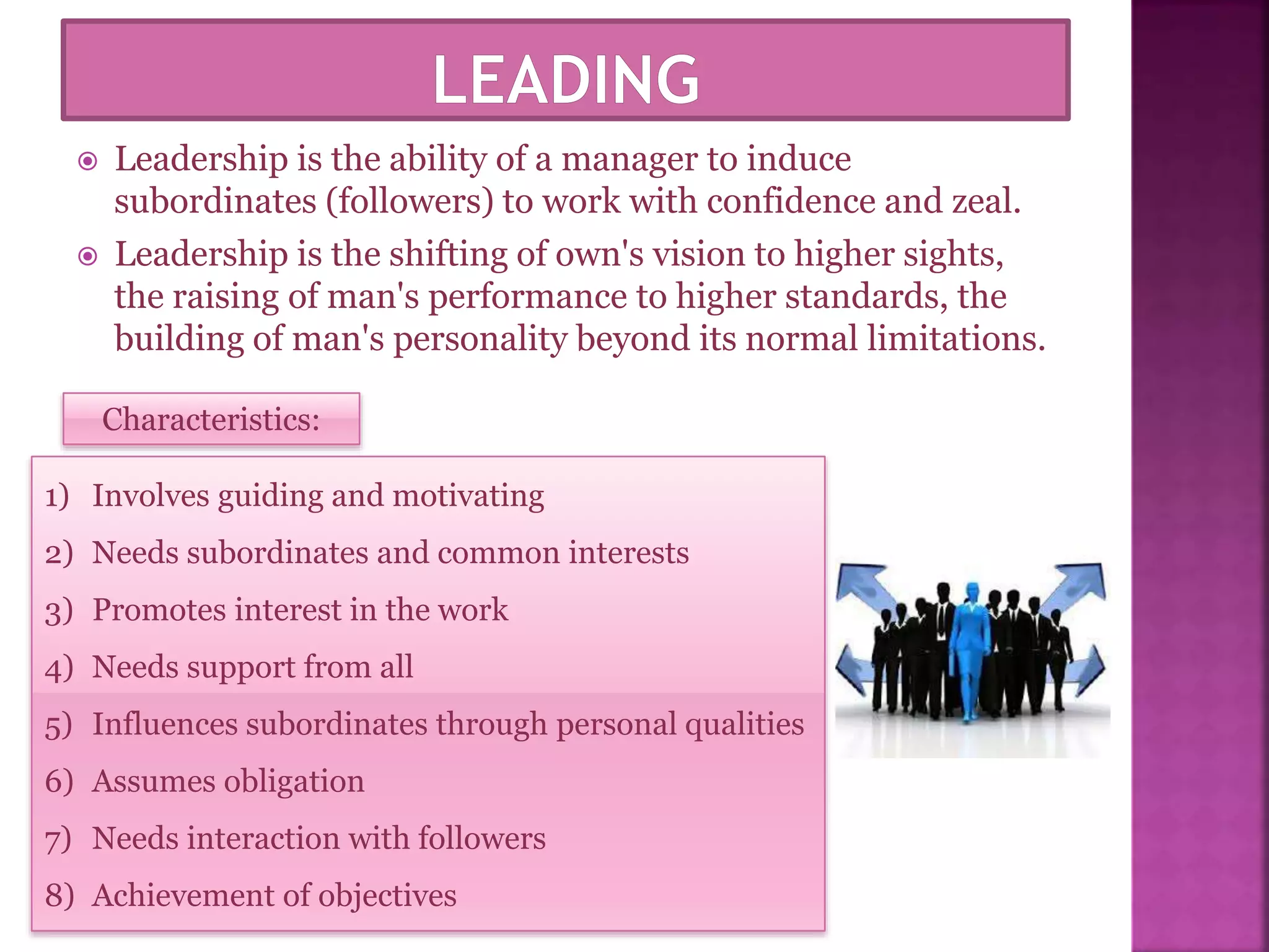  Leadership is the ability of a manager to induce
subordinates (followers) to work with confidence and zeal.
 Leadership is the shifting of own's vision to higher sights,
the raising of man's performance to higher standards, the
building of man's personality beyond its normal limitations.
Characteristics:
1) Involves guiding and motivating
2) Needs subordinates and common interests
3) Promotes interest in the work
4) Needs support from all
5) Influences subordinates through personal qualities
6) Assumes obligation
7) Needs interaction with followers
8) Achievement of objectives
 