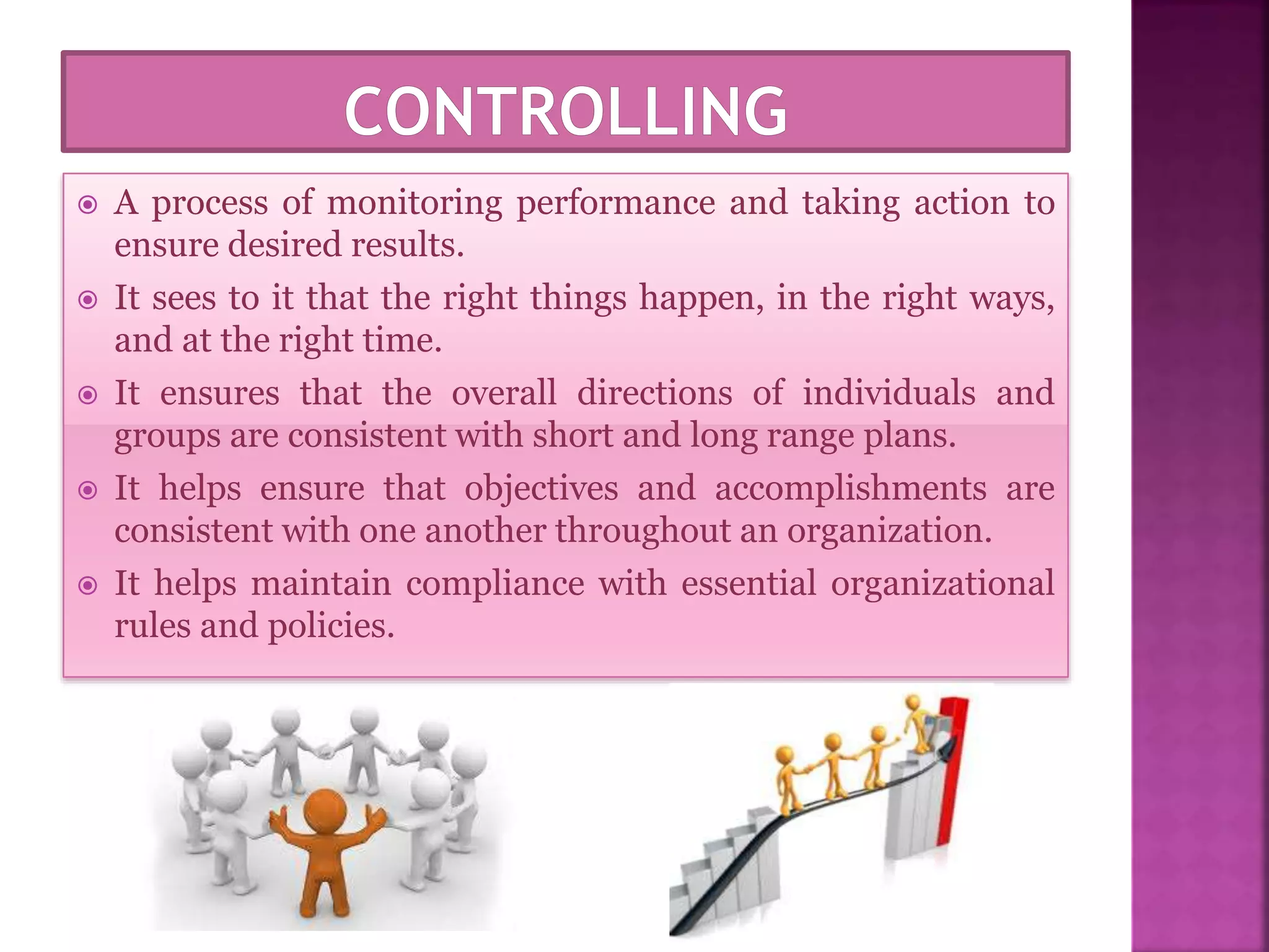  A process of monitoring performance and taking action to
ensure desired results.
 It sees to it that the right things happen, in the right ways,
and at the right time.
 It ensures that the overall directions of individuals and
groups are consistent with short and long range plans.
 It helps ensure that objectives and accomplishments are
consistent with one another throughout an organization.
 It helps maintain compliance with essential organizational
rules and policies.
 