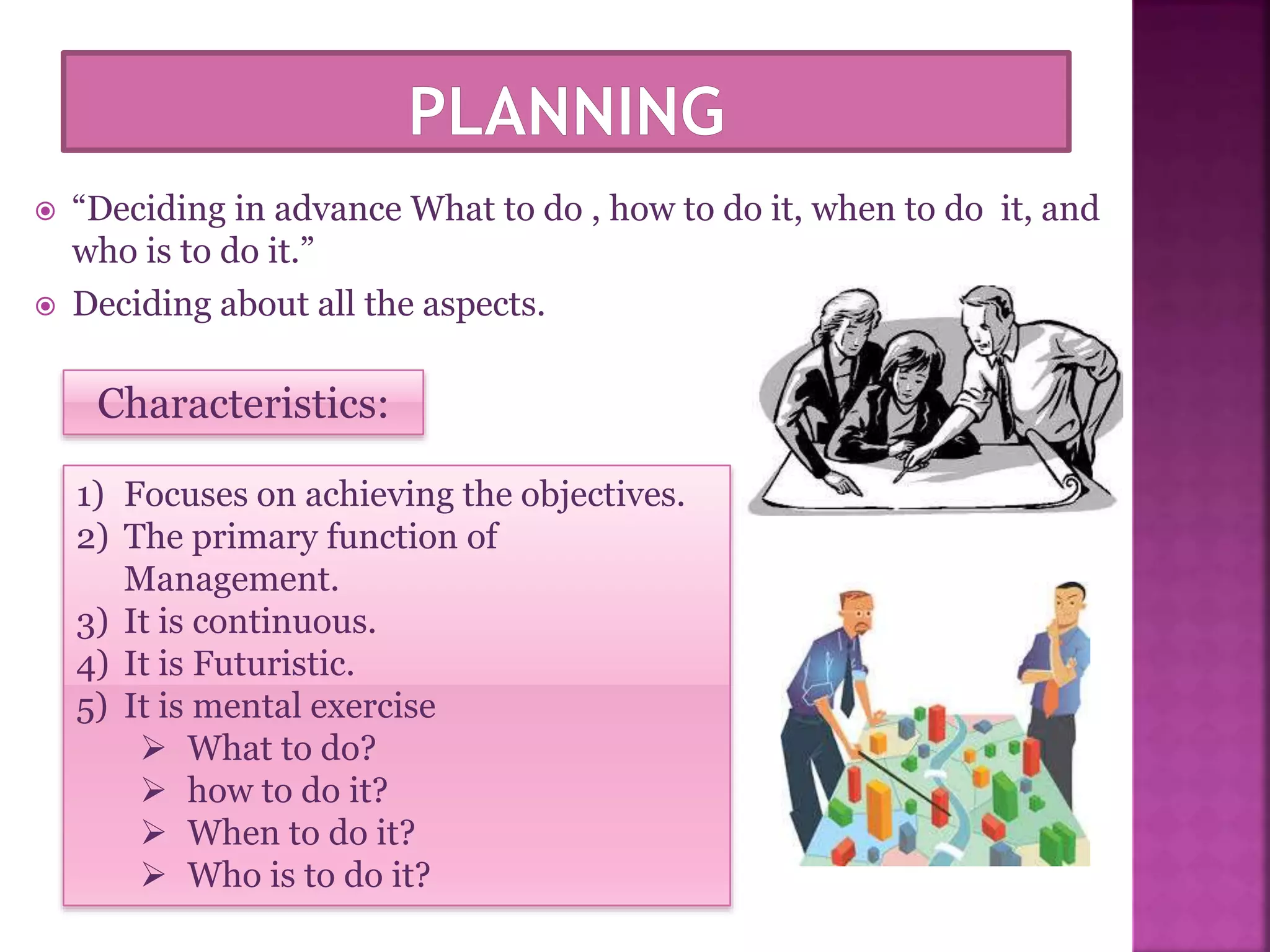  “Deciding in advance What to do , how to do it, when to do it, and
who is to do it.”
 Deciding about all the aspects.
Characteristics:
1) Focuses on achieving the objectives.
2) The primary function of
Management.
3) It is continuous.
4) It is Futuristic.
5) It is mental exercise
 What to do?
 how to do it?
 When to do it?
 Who is to do it?
 